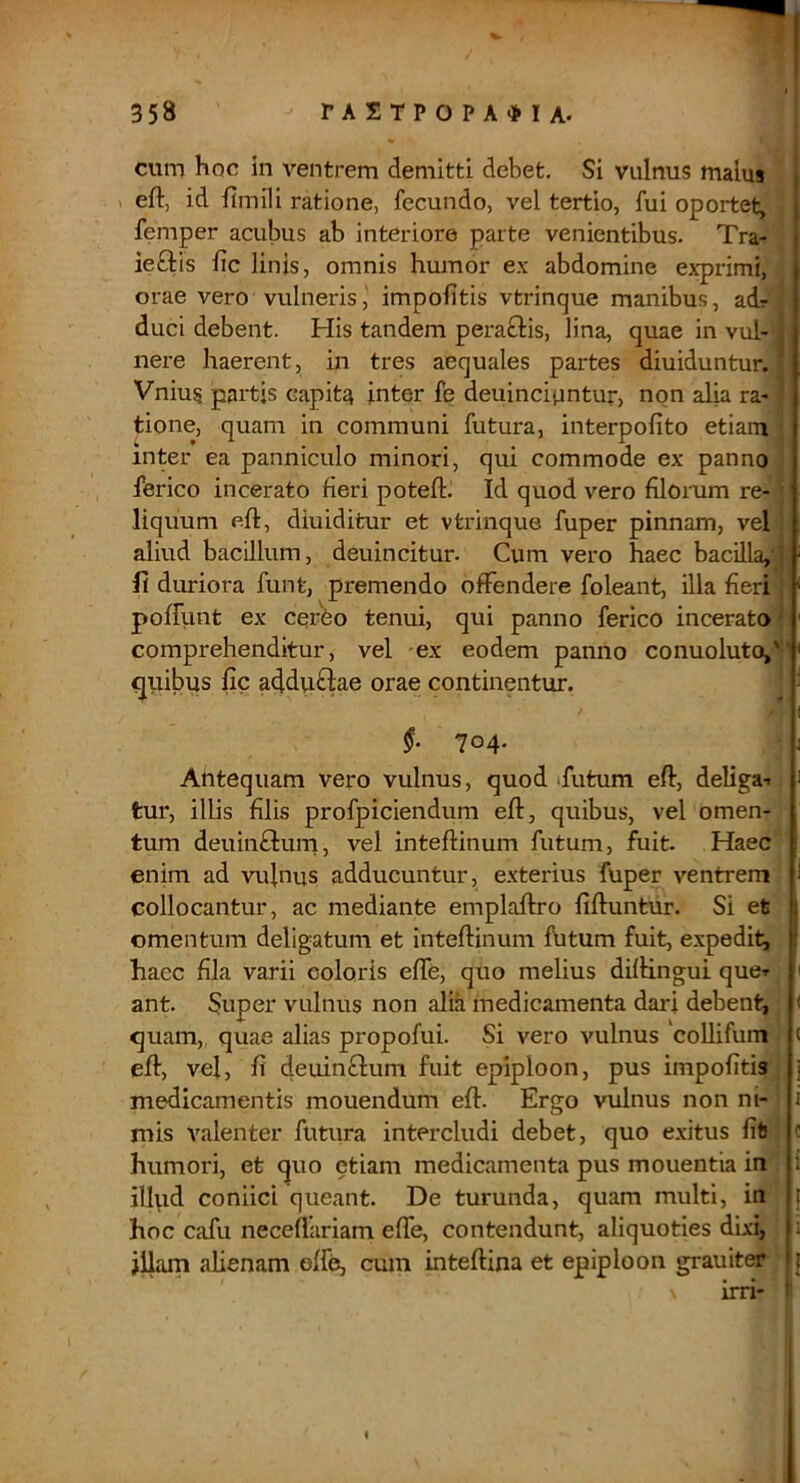 cum hoc in ventrem demitti debet. Si vulnus malus 1 eft, id fimili ratione, fecundo, vel tertio, fui oportet, femper acubus ab interiore parte venientibus. Tra- ieftis fic linis, omnis humor ex abdomine exprimi, orae vero vulneris,' impolitis vtrinque manibus, adr duci debent. His tandem peractis, lina, quae in vul- nere haerent, in tres aequales partes diuiduntur. Vnius partis capita inter fe deuinciuntur, non alia ra-: tione, quam in communi futura, interpolito etiam inter ea panniculo minori, qui commode ex panno ferico incerato fieri poteftj Id quod vero filorum re- liquum eft, diuiditur et vtrinque fuper pinnam, vel aliud bacillum, deuincitur. Cum vero haec bacilla,! fi duriora funt, premendo offendere foleant, illa fieri poffiint ex cer'bo tenui, qui panno ferico incerato comprehenditur, vel ex eodem panno conuoluto,T qiiibus fic addviftae orae continentur. ’ f 704. Antequam vero vulnus, quod »futum eft, deliga-i tur, illis filis profpiciendum eft, quibus, vel omen- tum deuinfilum, vel inteftinum futum, fuit. Haec enim ad vulnus adducuntur, exterius fuper ventrem collocantur, ac mediante emplaftro fiftuntur. Si et omentum deligatum et inteftinum Ibtum fuit, expedit, haec fila varii coloris effe, quo melius diftingui quer ant. Super vulnus non alia medicamenta dari debent, quam,, quae alias propofui. Si vero vulnus coUifum « eft, vel, fi deuinflum fuit epiploon, pus impofitis. j medicamentis mouendum eft. Ergo vulnus non ni- i mis valenter futura intercludi debet, quo exitus fit humori, et quo etiam medicamenta pus mouentia in ilfiid coniici queant. De turunda, quam multi, in hoc cafu necefliiriam effe, contendunt, aliquoties dixi, ii jilam alienam effe, cum inteftina et epiploon grauiter irri-