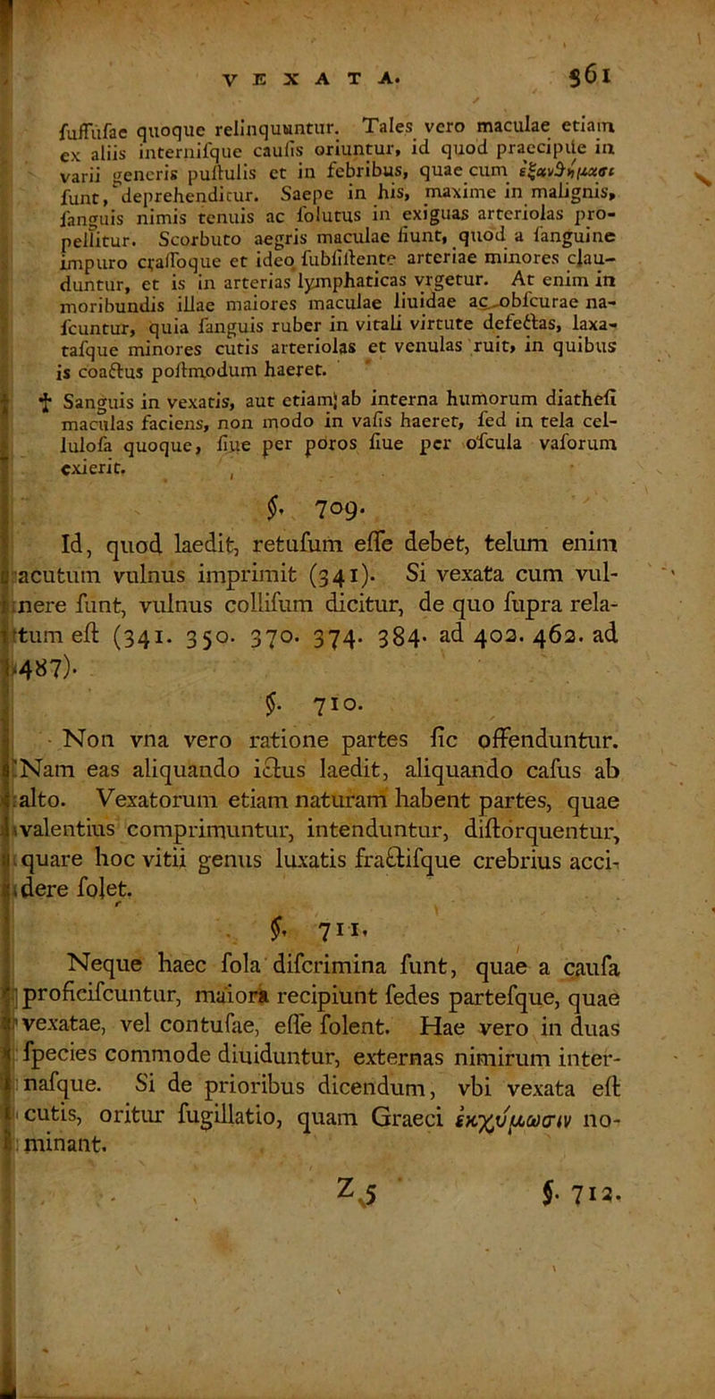 f fuffiifae quoque relinquuntur. Tales vero maculae etiam E ex aliis internifque caulis oriuntur, id quod praccipile in r ' varii «^eneris pullulis et in febribus, quae cum. I funt, deprehenditur. Saepe in his, maxime in malignis, I fanguis nimis tenuis ac folutus in exiguas arteriolas pro- pellitur. Scorbuto aegris maculae fiunt, quod a fanguine impuro c^alFoque et ideo fubllllente arteriae minores clau- duntur, et is in arteriaslymphaticas yrgetur. At enim in moribundis illae maiores maculae liuidae ac...nbfcurae na- fcuntur, quia fanguis ruber in vitali virtute defeftas, laxa- tafque minores cutis arteriolas et venulas ruit, in quibus is coaftus pollnxodum haeret. I *!■ Sanguis in vexatis, aut etiamlab interna humorum diathefi maculas faciens, non modo in vafis haeret, fed in tela cel- i lulofa quoque, fiue per pdros fiue per ofcula vaforum exierit. , 709. Id, quod laedit, retufum efle debet, telum enim [■acutum vulnus imprimit (341)- Si vexata cum vul- inere funt, vulnus collifum dicitur, de quo fupra rela- |tum eft (341. 350. 370. 374. 384' ad 402. 462. ad M87)- §. 710. Non vna vero ratione partes fic offenduntur. 'Nam eas aliquando icius laedit, aliquando cafus ab lalto. Vexatorum etiam naturam habent partes, quae i valentius comprimuntur, intenduntur, diftorquentur, I quare hoc vitii genus lu.xatis fraflifque crebrius acch idere folet. 1 ^ ; •, I Neque haec fola diferimina funt, quae a caufa iproficifcuntiir, maioiii recipiunt fedes partefque, quae 'vexatae, vel contufae, efle folent. Hae vero in duas ■ fpecies commode diuiduntur, externas nimirum inter- inafque. Si de prioribus dicendum, vbi vexata eft I cutis, oritiu: fugillatio, quam Graeci no- I minant.