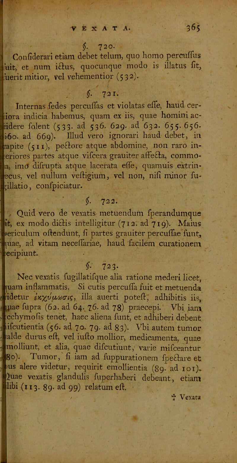 720. Confiderari etiam debet telum, quo homo percuffus 'uit, et num iftus, quocunque modo is illatus fit, iierit mitior, vel vehementiqr (532}. §. 721. Internas fedes percuffas et violatas efife, haud cer- iora indicia habemus, quam ex iis, quae homini ac- cidere folent (533- ad 536. 629. ad 633. 655. 656. )6o. ad 669). Illud vero ignorari haud debet, in capite (5 11), peftore atque abdomine, non raro in- leriores partes atque vifcera grauiter afFefta, commo- ta, imO difrupta atque lacerata efle, quamuis extrin- ecus, vel nullum vertigium, vel non, nifi minor fu- ^illatio, confpiciatur. 722. . Quid vero de vexatis metuendum fperandumque it, ex modo di£Hs intelligitur (712. ad 719). Maius »ericulum oftendunt, fi partes grauiter percuffaeTunt, [uae, ad vitam necelfariae, haud facilem curationem :ecipiunt. 723. Nec vexatis fugillatifque alia ratione mederi licet, |uam inflammatis. Si cutis percuffa fuit et metuenda idetur iKXPiiodcriq^ illa auerti poteft; adhibitis iis, [pae fupra (62. ad 64. 76. ad 78) praecepi. Vbi iam cchymofis tenet, haec aliena funt, et adhiberi debent ifcutientia (56. ad 70. 79. ad 83)- Vbi autem tumor alde durus eft, vel iufto mollior, medicamenta, quae molliunt, et alia, quae difcutiunt, varie mifceantur 80). Tumor,'fi iam ad fuppurationem fpeftare et ■us alere videtur, requirit emollientia (89. ad loi). 'luae vexatis glandulis fuperhaberi debeant, etiam libi (i 13. 89* ad 99) relatum eft. f Vexata
