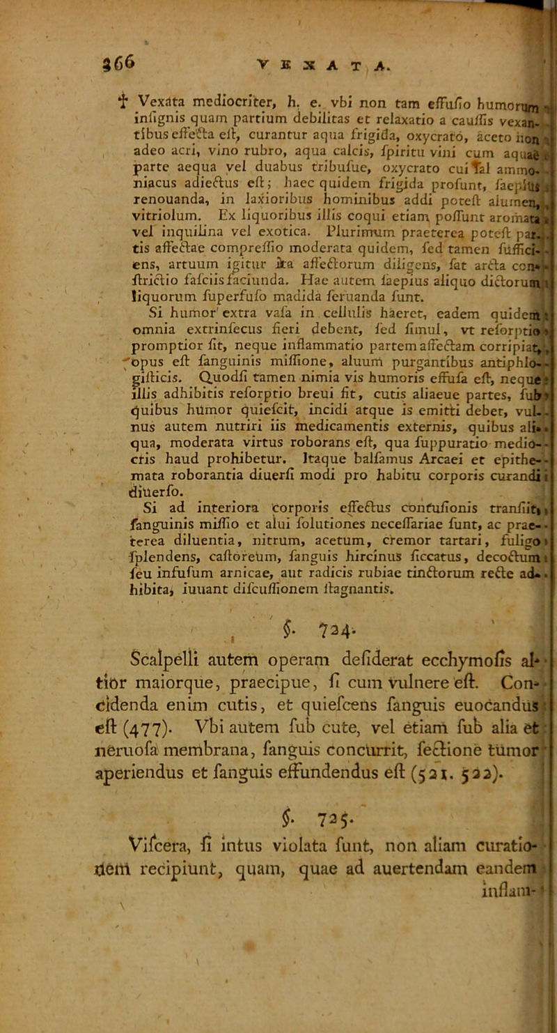 *!■ Vexata mediocriter, h. e. vbi non tam effii/io humorum infignis quam partium debilitas et relaxatio a cauffis vexan- tibus effefta eli; curantur aqua frigida, oxycrato, aceto hon adeo acri, vino rubro, aqua calcis, fpiritii vini cum aqua^ J parte aequa yei duabus tribufuc, oxycrato cuital ammo- niacus adieftus eft; haec quidem frigida profunt, laepius , renouanda, in laxioribus hominibus addi potefl: alumen, , vitriolum. Ex liquoribus illis coqui etiam polTunt aromata i vel inquilina vel exotica. Plurimum praeterea potcft par:.,, tis afteftae comprelfio moderata quidem, fed tamen fitffici- - ens, artuum icitur ilta afteftorum diligens, fat artla con»» flriclio fafciislaciunda. Hac autem laepius aliquo dictorum t liquorum fuperfufo madida feruanda funt. Si humor' extra vafa in cellulis haeret, eadem quidem i omnia extrinfecus fieri debent, fed fimul, vt reforptio t promptior fit, neque inflammatio partemalfeftam corripiat,, ^opus efl: fanguinis miffione, aluum purgantibus antiphlo-- gilHcis. Quodfi tamen nimia vis humoris effufa eft, neque* jllis adhibitis reforptio breui fit, cutis aliaeue partes, fubr)> quibus humor quiefeit, incidi atque is emitti debet, vuU- nus autem nutriri iis medicamentis externis, quibus ali», qua, moderata virtus roborans eft, qua fuppuratio medio-- ctis haud prohibetur. Itaque balfamus Arcaei et epithe-- mata roborantia diuerfi modi pro habitu corporis curandi i diuerfo. Si ad interiora corporis effeftus confufionis tranfiiti, fanguinis milfio et alui folutiones neceflariae funt, ac prae-- terea diluentia, nitrum, acetum, cremor tartari, fuligo* fplendens, caftoreum, fanguis hircinus ficcatus, decoftuim,i feu infufum amicae, aut radicis rubiae tinftorum refte ad», hibita^ iuuant difcuflionem llagnantis. , 734* Scalpelli autem operam defiderat ecchymolis al- • tior maiorque, praecipue, fi cum Vulnere eft. Con* «iidenda enim cutis, et quiefeens fanguis euocandu»: eft (477)- Vbi autem fub cute, vel etiam fub alia et neruofa membrana, fanguis concurrit, feclione tiimor aperiendus et fanguis effundendus eft (531. 532)- $■ 725. Vilcera, ft Intus violata funt, non aliam curatlo- tierrl recipiunt, quam, quae ad auertendam eandem inflain-» \