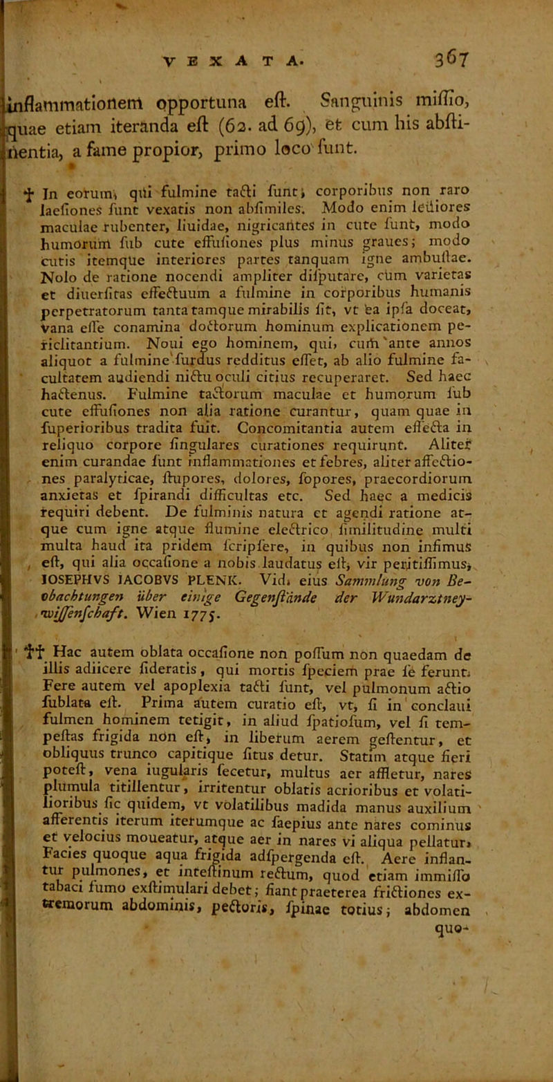inflammationem opportuna efl:. Sanguinis miflio, jquae etiam iteranda eft (62. ad 69), et cum his abfti- nentia, a fame propior, primo loco funt. « •J- In eoi-uim qiii fulmine tafli funt i corporibus non raro laefiones funt vexatis non abfimiles. Modo enim letiiores maculae rubenter, liuidae, nigricantes in cute funt, modo humoruiit fub cute effullones plus minus graues; modo cutis itemqUe interiores partes tanquam igne ambullae. Nolo de ratione nocendi ampliter difputare, cum varietas et diuerfitas elfeftuum a fulmine in corporibus humanis perpetratorum tanta tamque mirabilis Iit, vt fea ipfa doceat, Vana elfe conamina dottorum hominum explicationem pe- riclitantium. Noui ego hominem, qui, curtr'ante annos aliquot a fulmine‘fuxdus redditus elfet, ab alio fulmine fa- cultatem audiendi niftu oculi citius recuperaret. Sed haec haftenus. Fulmine tactorum maculae et humorum lub cute effufiones non alia ratione curantur, quam quae in fuperioribus tradita fuit. Concomitantia autem ellefta in reliquo corpore lingulares curationes requirunt. Alitef enim curandae liint inflammationes et febres, aliter aflcftio- nes paralyticae, Ihipores, dolores, fopores, praecordiorum anxietas et fpirandi difficultas etc. Sed haec a medicis requiri debent. De fulminis natura et agendi ratione at- que cum igne atque flumine eleftrico liinilitudine multi multa haud ita pridem fcripfere, in quibus non infimus , eft, qui alia occallone a nobis laudatus eflj vir peritiffimuSj lOSEPHVS lACOBVS PLENK. Vid» eiiis Sammhmg von vbachtungen uber eiuige Gegenjiande der JVundarztney- iixiijfenfchaft. Wien 1775. i Hac autem oblata occallone non polTum non quaedam de illis adiicere fideratis, qui mortis fpeciem prae fe feruntj Fere autem vel apoplexia tafti funt, vel pulmonum aftio fublata eft. Prima autem curatio eft, vt, fi in conclaui fulmen hominem tetigit, in aliud Ipatiofum, vel fi tem- peftas frigida nCn eft, in liberum aerem geftentur, et obliquus trunco capirique fitus detur. Statim atque fieri poteft, vena iugularis fecetur, multus aer affletur, nareS plumula titillentur, irritentur oblatis acrioribus et volati- lioribus fic quidem, vt volatilibus madida manus auxilium afferentis iterum itetumque ac laepius ante nares cominus et velocius moueatur, atque aer in nares vi aliqua pellatur» Facies quoque aqua fnVida adfpergenda eft., Aere inflan- tur pulmones, et inteftinum reftum, quod etiam immilTo tabaci lumo exftimulari debet; fiant praeterea friftiones ex- ttemorum abdominis» pefloris, fpinae totius j abdomen quo-