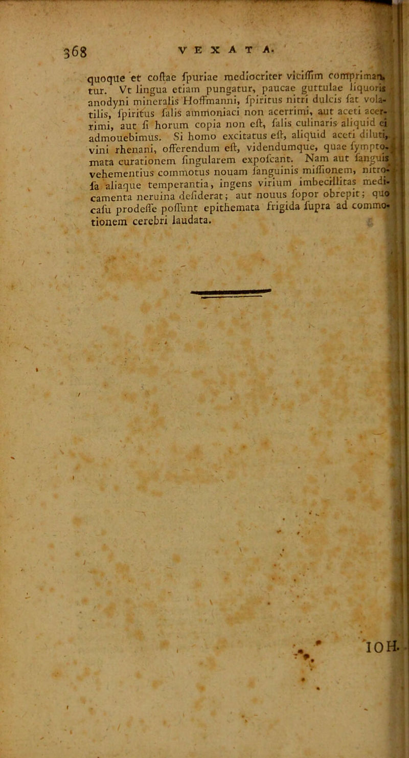 quoque et coftae fpuriae mediocriter viciflim contprimarv tur. Vt lingua etiam pungatur, paucae guttulae liquori* anodyni mineralis'Hoffmanni, fpiritus nitri dulcis fat vola- tilis, 1'pirifus falis ammoniaci non acerrimi, aut aceti acer- rimi, aut li horum copia non eft, falis culinaris aliquid ci admouebimus. Si homo excitatus eft, aliquid aceti diluti,.. vini rhenani, offerendum eft, videndumque, quae fyrnptq,* mata curationem lingularem expofcant. Nam aut languii^ vehementius commotus nouam fanguinis mifllqnem, nitr(>| fa aliaque temperantia, ingens virium imbecillitas medi-1 camenta neruina defiderat; aut nouus fopor obrepit; quo- cafu prodeffe poffunt epithemata frigida fupra ad commo- tionem cerebri laudata.