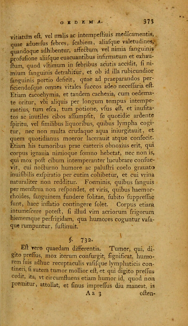 vitiatum eft, vel malis ac intempeftiuis medicamentis,. quae aduerfus febres, fcabiem, aliafque valetudines,' quandoque adhibentur, affectum; vel nimia fanguinis profufione aliifque euacuantibus infirmatum et exhau- jftum, quod vltimum in febribus acutis accidit, fi ni- mium fanguinis detrahitur, et ob id illa rubicundior fanguinis portio deficit, quae ad praeparandos per- ficiendofque omnes vitales fuccos adeo neceflaria eft. Etiam cacochymia, et tandem cachexia, cum oedema- te oritur, vbi aliquis per longum tempus intempe- rantius, tum efca, tum potione, vfus eft, et inufita- tos ac inutiles cibos aflumpfit, fe quotidie ardente fpiritu, vel fimilibus liquoribus, quibus lympha cogi- tur, nec non multa crudaque aqua iniurgitauit, et quem quotidianus moeror lacerauit atque confecit. Etiam his tumoribus prae caeteris obnoxius erit, qui corpus ignauia nimioque fomno hebetat, nec non is, qui mox poft cibum intemperanter lucubrare confue- vit, cui noffturno humore ac paluftri coelo grauato inuifibilis exfpiratio per cutim cohibetur, et cui vrina naturaliter non redditur. Foeminis, quibus fanguis per menftrua non refpondet, et viris, quibus haemor- rhoides, fanguinem fundere folitae, fubito fuppreflae funt, haec inflatio contingere folet. Corpus etiam intumefcere potefl, fi illud vim acriorum frigorum hiememque perfrigidam, qua humores coguntur vafa- que rumpuntur, fuftinuit. §. 732- Eft rero quaedam differentia. Tumor, qui, di- gito prefius, mox iterum confurgit, fignificat, hurrro- rem fuis adhuc receptaculis vafifque lymphaticis con- tineri, fi autem tumor mollior eft, et qui digito prefius cedit, ita, vt circumfluens etiam humor id, quod non premitur, attollat, et finus impreflus diu maneat, is A a 3 often-