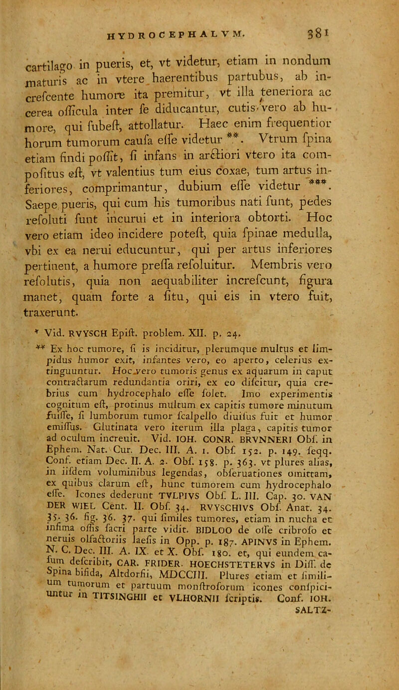 cartilago in pueris, et, vt videtur, etiam in nondum maturis ac in vtere. haerentibus partubus, ab in- crefcente humore ita premitur, vt illa teneriora ac cerea officula inter fe diducantur, cutis/vero ab hu- more, qui fubeft, attollatur. Haec enim frequentior horum tumorum caufa e(fe videtur *. Vtrum fpina etiam findi pofiit, fi infans in ar&iori vtero ita com- pofitus eft, vt valentius tum eius coxae, tum artus in- feriores, comprimantur, dubium effe videtur ***. Saepe pueris, qui cum his tumoribus nati funt, pedes refoluti funt incurui et in interiora obtorti. Hoc vero etiam ideo incidere poteft, quia fpinae medulla, vbi ex ea nerui educuntur, qui per artus inferiores pertinent, a humore preffa refoluitur. Membris vero refolutis, quia non aequabiliter increfcunt, figura manet, quam forte a fitu, qui eis in vtero fuit, traxerunt. * Vid. RVYSCH Epift. problem. XII. p. 24. ** Ex hoc tumore, fi is inciditur, plerumque multus et lim- pidus humor exit, infantes vero, eo aperto, celerius ex- tinguuntur. Hoc,vero tumoris genus ex aquarum in caput contradtarum redundantia oriri, ex eo difcitur, quia cre- brius cum hydrocephalo elTe folet. Imo experimentis cognitum eft, protinus multum ex capitis tumore minutum fuifle, fi lumborum tumor fcalpello diuiius fuit et humor emiflus. Glutinata vero iterum illa plaga, capitis tumor ad oculum increuit. Vid. IOH. CONR. BRVNNERI Obi', in Ephem. Nat. Cur. Dec. III. A. 1. Obf 152. p. 149. feqq. Conf. etiam Dec. II. A. 2. Obf. 158. p. 363. vt plures alias, in iifdem voluminibus legendas, obieruationes omittam, ex quibus clarum eft, hunc tumorem cum hydrocephalo effe. Icones dederunt TVLPJVS Obf. L. III. Cap. 30. VAN DER WIEL Cent. Ii. Obf. 34. RVYSCH1VS Obf. Anat. 34. 35- 36- fig- 36- 37- qui fimiles tumores, etiam in nucha ec infima olfis facri parte vidit. BIDLOO de olle cribrofo et neruis olfaftoriis laefis in Opp. p. 187. APINVS in Ephem. N. C. Dec. III. A. IX- et X. Obf. i8o. et, qui eundem ca- ium defcribit, CAR. FRIDER. HOECHSTETERVS in Difi'. de pina bifida, Altdorfii, MDCCIII. Plures etiam et fimili- um tumorum et partuum monftroforum icones conlpici- untur in TITSIJNGHII ec VLHORNII fcriptis. Conf. IOH. SALTZ-