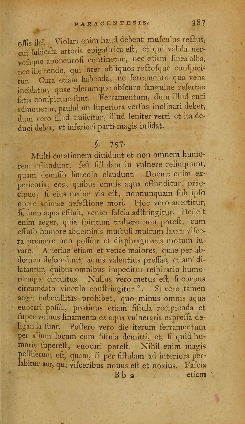 ollis ilei. Violari enim haud debent mufculus re&uS, cui fubiefta arteria epigaftrica eft, et qui valida ner- vofaque aponeurofi continetur, nec etiam linea alba, nec ille tendo, qui inter obliquos reftofque confpici- tur. Cura etiam habenda, ne ferramento qua vena incidatur, quae plerumque obfcuro fanguine refertae fatis confpicuae funt. Ferramentum, dum illud cuti admouetur, paululum fuperiora verfus inclinari debet, dum vero illud traiicitur, illud leniter verti et ita de- duci debet, vt inferiori parti magis infidat. §■ 757- Multi curationem diuidunt et non omnem humo- rem effundunt, fed fiftulam in vulnere relinquunt, quam demiffo linteolo claudunt. Docuit enim ex- perientia, eos, quibus omnis aqua effunditur, prae- cipue, fi eius maior vis eft, nonnunquam fub ipfo opere animae defeflione mori. Hoc vero auertitur, ft, dum aqua effluit, venter fafcia adftringitur. Deficit enim aeger, quia fpiritum trahere non poteft, cum effufo humore abdominis mufculi multum laxati vifce- ra premere non poffinfc et diaphragmatis motum iu- vare. Arteriae etiam et venae maiores, quae per ab- domen defcendunt, aquis'valentius preflae, etiam di- latantur, quibus omnibus impeditur refpiratio humo- rumque circuitus. Nullus vero metus eft, fi corpus circumdato vinculo conftringitur *. Si vero tamen aegri imbecillitas prohibet, quo minus omnis aqua euocari poffit, protinus etiam fiftula recipienda et fuper vulnus linamenta ex aqua vulneraria exprefia de- liganda funt. Poftero vero die iterum ferramentum per alium locum cum fiftula demitti, et, fi quid hu- moris fupereft, euocari poteft. Nihil enim magis peltiferum eft, quam, fi per fiftulam ad interiora per- labitur aer, qui vifceribus nouus eft et noxius. Fafcia B b a etiam
