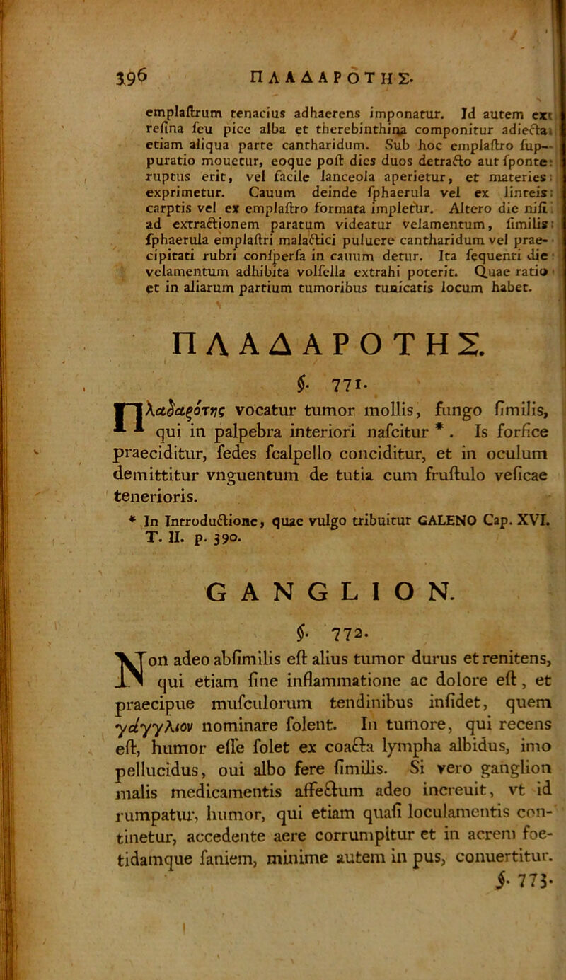 W* , 1 ■ 196 nAAAAPOTHS. \ I emplafixum tenacius adhaerens imponatur. Id autem ex' refina fcu pice alba et therebinthiqa componitur adiecla- etiam aliqua parte cantharidum. Sub hoc emplaftro fup— i puratio mouetur, eoque poft dies duos detraflo autfponte: ! ruptus erit, vel facile lanceola aperietur, et materies; exprimetur. Cauum deinde fphaerula vel ex Jinteis: carptis vel ex emplaftro formata implethr. Altero die nili ad extraflionem paratum videatur velamentum, limilis; fphaerula emplaftri malaflici puluere cantharidum vel prae- 1 cipitati rubri conlperfa in cauum detur. Ita fequenti die I velamentum adhibita volfelia extrahi poterit. Quae rati» j et in aliarum partium tumoribus tunicatis locum habet. ' ' •* I1AAAAPOTHI I k i / ... . j §■ 771- ¥~J\ae$a%otj?? vocatur tumor mollis, fungo fimilis, *■ * qui in palpebra interiori nafcitur * . Is forfice praeciditur, fedes fcalpello conciditur, et in oculum demittitur vnguentum de tutia cum fruftulo veficae tenerioris. * In Introduftionc, quae vulgo tribuitur GALENO Cap. XVI. T. II. p. 39°- GANGLION. §• 772. Non adeo abfimilis eft alius tumor durus etrenitens, qui etiam fine inflammatione ac dolore eft, et praecipue mufculorum tendinibus infidet, quem ydyyKtov nominare folent. In tumore, qui recens eft, humor efle folet ex coa&a lympha albidus, imo pellucidus, oui albo fere fimilis. Si vero ganglion malis medicamentis affeftum adeo increuit, vt id rumpatur, humor, qui etiam quafi loculamentis con- tinetur, accedente aere corrumpitur et in acrem foe- ti damque faniem, minime autem in pus, conuertitur. j- 773- I