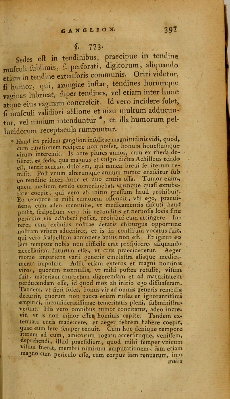GANGLION. 39? §- 773* Sedes eft in tendinibus, praecipue in tendine mufculi fublimis, f. perforati, digitorum, aliquando etiam in tendine extenforis communis. Oriri videtur, {l humor, qui, axungiae indar, tendines horumque vannas lubricat, fuper tendines, vel etiam inter hunc atque eius vaginam concrefcit. Id veio incideie folet, fi mufculi validiori aftione et nixu multum adducun- tur, vel nimium intenduntur *, et illa humorum pel- lucidorum receptacula rumpuntur. * Haud ira pridem ganglion infolitae magnitudinis vidi, quod, cum curationem recipere non podet, bonum honedumque virum interemit. Is ante plures annos, cum ex rheda de- filiret, ea fede, qua magnus et vulgo diflus Achilleus tendo eft, 1'entit acutum dolorem, qui tamen breui fe iterum re- mifit. Poli vnum alterumque annum tumor enafcitur lub eo tendine inter hunc et duo cruris olla. Tumor enim, quem medium tendo comprimebat, vtrinque quali extube- rare coepit, qui vero ab initio grelTum haud prohibuit. Eo tempore is mihi tumorem oftendit, vbi ego, praeui- dens, eum adeo increuide, vt medicamentis difcuti haud pollit, fcalpellum vero his reconditis et neruods locis line periculo vix adhiberi po/Tet, prohibui eum attingere. In- terea cum eximius noftrae aetatis chirurgus opportune noftram vrbem adueniret, et is in conlilium vocatus fuit, qui vero fcalpellum admouere aulus non eft. Et igitur eo iam tempore nobis non difficile erat profpicere, aliquando neeellarium futurum ede, vt crus praecideretur. Aeger morae impatiens varii generis emplaltra aliaque medica- menta impofuit. Adiit etiam exteros et magni nominis viros, quorum nonnullis, vt mihi poftea retulit, vifum fuit, materiam concretam digerendam et ad maturitatem perducendam ede, id quod mox ab initio ego diduaferam. Tandem, vt fieri folct, bonus vir ad omnis generis remedia decurrit, quorum non pauca etiam rudes et ignorantiffimi empirici, inconfideratiffimae temeritatis pleni, fubminiftra- verunt. His vero omnibus tumor concitatus, adeo incre- vit, vt is non minor efleti hpminis capite. Tandem ex- tenuata cutis madelcere, et aeger febrem habere coepit, cprae eum fere femper tenuit. Cum hoc denique tempore iterum ad eum, amicorum rogatu accerdtuque, venidem, deprehendi, illud praeddium, quod mihi femper vnicum vnum fuerat, membri nimirum amputationem, iam etiam magno cum periculo ede, cum corpus iam tenuatum, imo malis