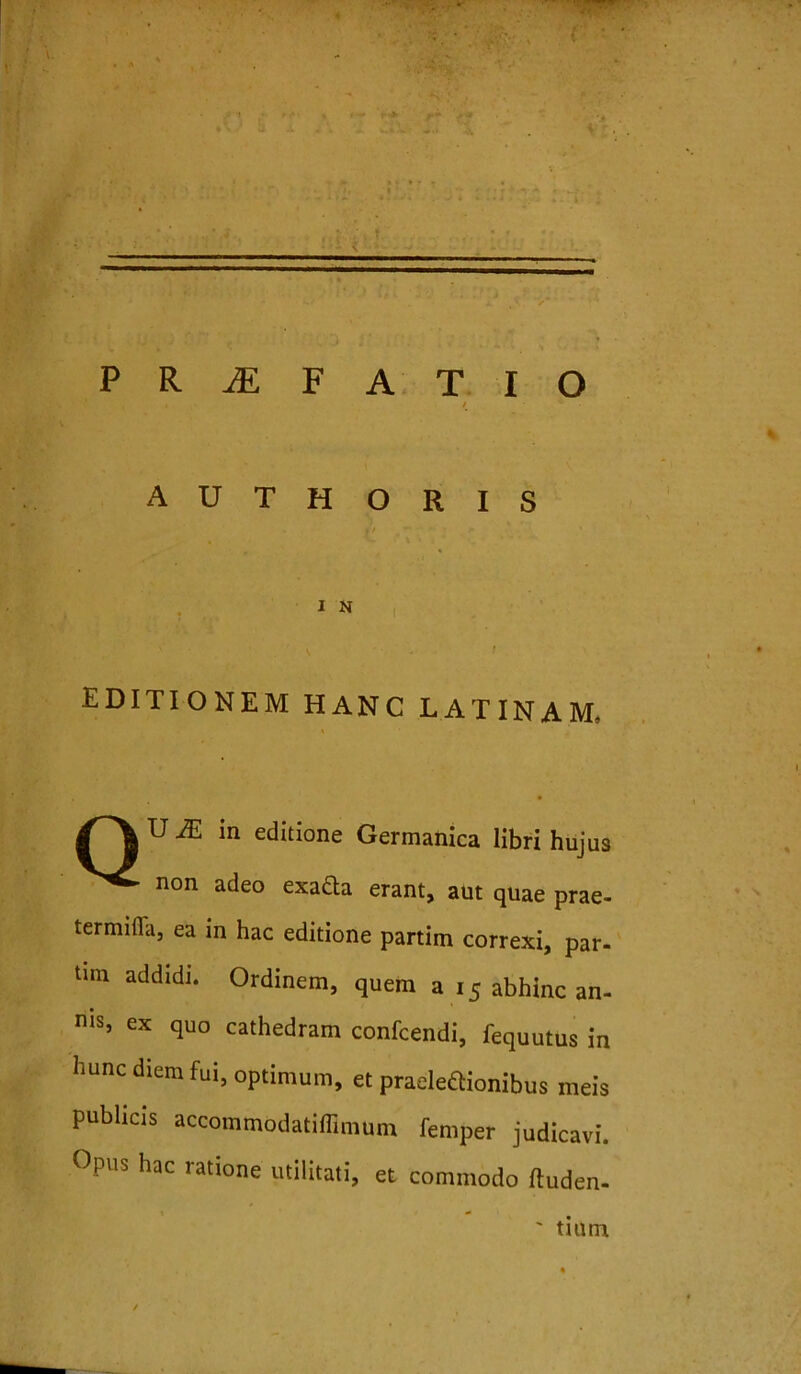 PRAEFATIO A U T H O R I S I N EDITIONEM HANC LATINAM, in editione Germanica libri hujus non adeo exacta erant, aut quae prae- termifla, ea in hac editione partim correxi, par- tmi addidi. Ordinem, quem a 15 abhinc an- nis, ex quo cathedram confcendi, fequutus in hunc diem fui, optimum, et praelectionibus meis publicis accommodatifflmum femper judicavi. Opus hac ratione utilitati, et commodo fluden- tium