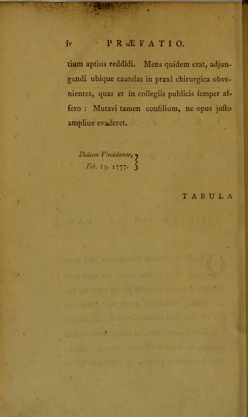 tium aptius reddidi. Mens quidem erat, adjun- gendi ubique cautelas in praxi chirurgica obve- nientes, quas et in collegiis publicis femper af- fero : Mutavi tamen confilium, ne opus jufto amplius evaderet. Di' - ’ — TABULA t