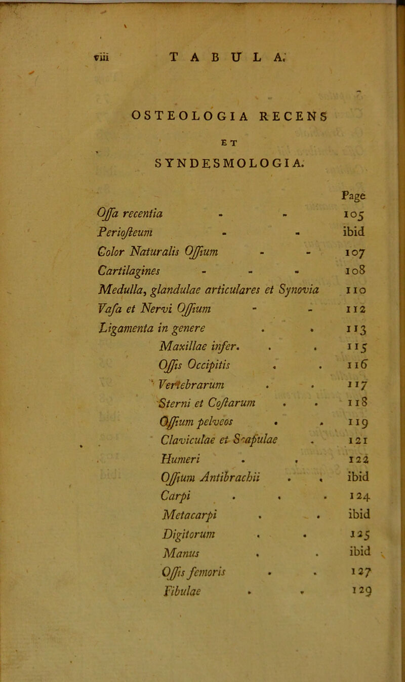 rr-r. tria TABULA. OSTEOLOGIA RECENS E T SYNDESMOLOGIA. Page Offa recentia - - 105 Periojieum - - ibid Color Naturalis Offum - - 107 Cartilagines - - - 108 Medulla, glandulae articulares et Synovia 11 o Vafa et Nervi OJJium - - 112 Ligamenta in genere . . 113 Maxillae infer. . . 115 Offis Occipitis . . 116 '* Vertebrarum . . 117 Sterni et Coflarum . . 118 Offum pelve os • . 119 Claviculae ei Scapulae . 121 Humeri . . 122 Offum Antibrachii . , ibid Carpi • . ■ 124 Metacarpi . . ibid Digitorum . . 125 Manus . . ibid Offis femoris . . 127 Fibulae • » 129