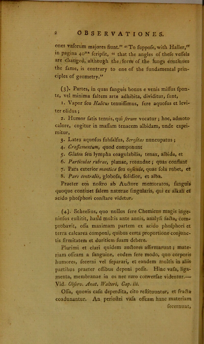 ones vaforum majores fiunt.” “To fuppofe, with Haller,” in pagina 40m* fcripfit, “ that the angles of thefe veflels are changed, aithough the.form of the lungs continues the fame, is contrary to one of the fundamental prin- cipies of geometrv.” (3) . Partes, in quas fanguis bonus e venis miflus fpon- tc, vel minima faltem arte adhibita, dividitur, funt, 1. Vapor feu Halitus tenuiffimus, fere aquofus et levi- ter olidus; 2. Humor fatis tenuis, qui ferum vocatur ; hoc, admoto calore, cogitur in maflam tenacem albidam, unde expri- mitur, 3. Latex aquofus fubfalfus, Serofitas nuncupatus ; 4. Craffamentum, quod componunt 5. Gluten feu lympha coagulabilis, tenax, albida, et 6. Particulae rubrae, planae, rotundae ; quas conflant 7. Pars exterior mantica feu veficttla, quae fola rubet, et 8. Pan centralis, globofa, folidior, et alba. Praeter eos noftro ab Auctore memoratos, fanguis quoque continet falem naturae Angularis, qui ex alkali et acido phofphori conflare videtur. (4) . Scheelius, quo nullus fere Chemicus magis inge- niofus exfiitit, haud multis ante annis, analyfi fa&a, com- probavit, ofla maximam partem ex acido phofphori et terra calcarea componi, quibus certa proportione conjunc- tis firmitatem et duritiem fuam debere. Plurimi et clari quidem auctores affirmarunt; mate- riam ofieam a fanguine, eodem fere modo, quo corporis humores, fecerni vel feparari, et eandem multis in aliis partibus praeter offibus deponi pofle. Hinc vafa, liga- menta, membranae in os nec raro converfae videntur.— Vid. Obferv. /hiat. Walteri, Cap. iii. Ofla, quovis cafu deperdita, cito reflituuntur, et fracta coadunantur. An perioftei vafa ofleam hanc materiam fecernunt,