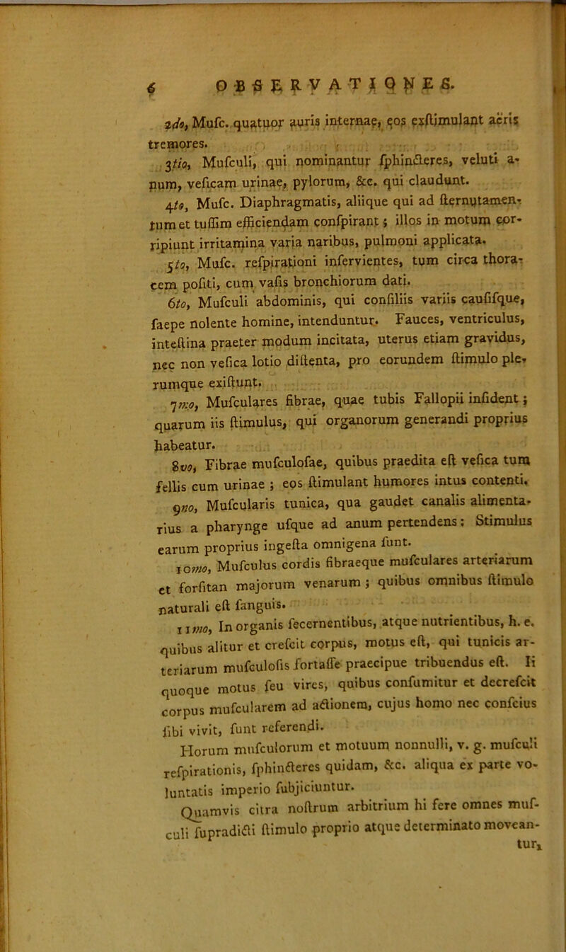 2Mufc. quatuor <iuris interna?, exftjmulant acris tremores. 3tj.Oi Mufculi, qui nominantur fphin&eres, veluti a» num, veficam urinae, pylorum, &c. qui claudunt. 4t9y Mufc. Diaphragmatis, aliique qui ad fternytamen- tumet tuffim efficiendam confpirant; illos in motum cor- ripiunt irritamina varia naribus, pulmoni applicata. 5/5, Mufc. refpirationi infervientes, tum circa thora- cem pofiti, cum vafis bronchiorum dati. 6/0, Mufculi abdominis, qui confiliis variis caufifque, faepe nolente homine, intenduntur. Fauces, ventriculus, inteftina praeter modum incitata, uterus etiam gravidus, nec non vefica lotio diftenta, pro eorundem ftimulo ple» rumque exiftunt, 7„;0, Mufculares fibrae, quae tubis Fallopii infident j quarum iis fiimulus, qui organorum generandi proprius habeatur. gVOj Fibrae mufculofae, quibus praedita eft vefica tum fellis cum urinae ; eos ftimulant humores intus contenti, g„o, Mufcularis tunica, qua gaudet canalis alimenta- rius a pharynge ufque ad anum pertendens; Stimulus earum proprius ingefta omnigena funt. joitio, Mufculus cordis fibraeque mufculares arteriarum et forfitan majorum venarum ; quibus omnibus ftimulo naturali eft fanguis. ii,;w, In organis fecernentibus, atque nutrientibus, h.e. quibus alitur et crefcit corpus, motus eft, qui tunicis ar- teriarum mufculofis /ortaffe praecipue tribuendus eft. Ii quoque motus feu vires, quibus confumitur et decrefcit corpus mufcularem ad adionera, cujus homo nec confcius libi vivit, funt referendi. Florum mufculorum et motuum nonnulli, v. g. mufculi refpirationis, fphinderes quidam, &c. aliqua ex parte vo- luntatis imperio fubjiciuntur. Quamvis citra noftrum arbitrium hi fere omnes muf- culifupradidi ftimulo proprio atque determinato movean- tur»