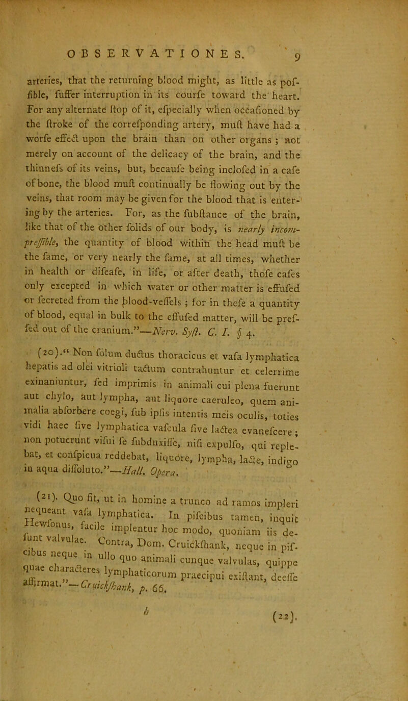 arteries, that the returning blood might, as little as pof- fible, fuffer interruptiori in its courfe toward the lieart. For any alternate Itop of it, efpecially wlien occafioned by the ftroke of the correfponding artery, muli have had a worfe effetf. upon the brain than on other organs ; not merely on account of the delicacy of the brain, and the thinnefs of its veins, but, becaufe being inclofed in a cafe of bone, the blood muft continually be flowing out by the veins, that room may begivenfor the blood that is enter- ing by the arteries. For, as the fubftance of the brain, hke that of the other folids of our body, is nearly incoju- prefible, the quantity of blood within the head muft be the fame, or very nearly the fame, at all times, whether in health or difeafe, in life, or after death, thofe cafes only excepted in which water or other matter is effufed or lecreted from the £>lood-veftels ; for in thefe a quantity of blood, equal in bulk to the effufed matter, will be pref- fed out of the cranium ”—Nerv. Syfi. C. I. § 4. (20).« Non folum duftus thoracicus et vafa lymphatica hepatis ad olei vitrioli tacftum contrahuntur et celerrime exinaniuntur, fed imprimis in animali cui plena fuerunt aut chylo, aut lympha, aut liquore caeruleo, quem ani- malia ablorbere coegi, fub ipfis intentis meis oculis, toties vidi haec five lymphatica vafcula five laftea evanefcere • non potuerunt vifui fe fubduxilfe, nift expulfo, qui reple- bat, et confpicua reddebat, liquore, lympha, la-fte, indico m aqua di ffoluto. ”—#*//. Opera. ' (21). Quo iit, ut in homine a trunco ad ramos impleri nequeant vafa lymphatica. In pifeibus tamen, inquit ewlonus facile implentur hoc modo, quoniam iis de- unt valvulae. Contra, Dom. Cruickfhank, neque in pif- ci us neque in ullo quo animali cunque valvulas, quippe affirmC t^a^reS !}'niphat,COrUm Praecipui exiftant, dccife alftrmat.-trutck/kank, p. 65. b (22).