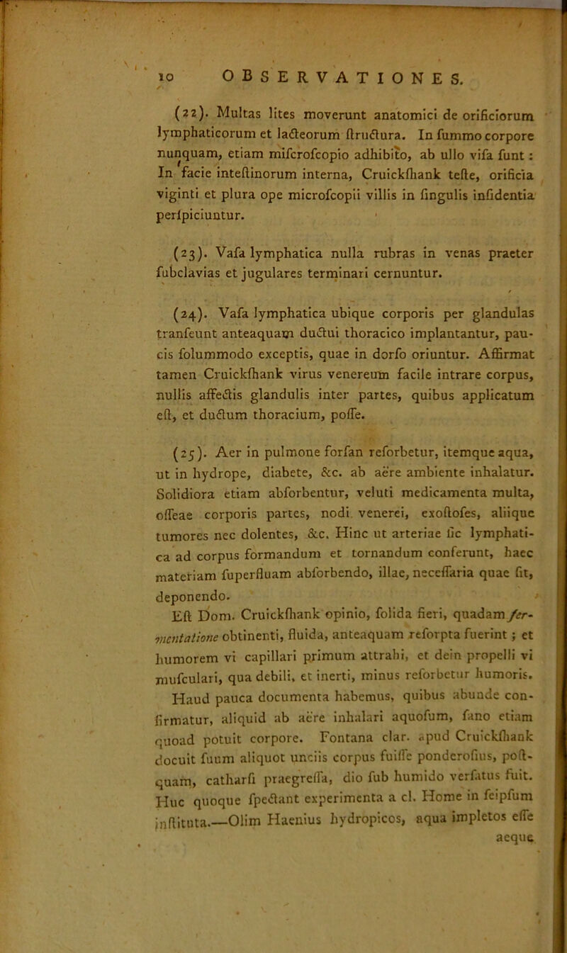 (22) . Multas lites moverunt anatomici de orificiorum lymphaticorum et ladteorum ftrudlura. In fummo corpore nunquam, etiam mifcrofcopio adhibito, ab ullo vifa funt: In facie inteftinorum interna, Cruickfhank tefte, orificia viginti et plura ope microfcopii villis in fingulis infidentia perlpiciuntur. (23) . Vafa lymphatica nulla rubras in venas praeter fubclavias et jugulares terminari cernuntur. (24) . Vafa lymphatica ubique corporis per glandulas tranfeunt anteaquam duiftui thoracico implantantur, pau- cis folummodo exceptis, quae in dorfo oriuntur. Affirmat tamen Cruickfhank virus venereutn facile intrare corpus, nullis affe&is glandulis inter partes, quibus applicatum eft, et duflum thoracium, pofle. (25) . Aer in pulmone forfan reforbetur, itemqueaqua, ut in hydrope, diabete, &c. ab aere ambiente inhalatur. Solidiora etiam abforbentur, veluti medicamenta multa, offeae corporis partes, nodi venerei, exoftofes, aliique tumores nec dolentes, &c. Hinc ut arteriae lic lymphati- ca ad corpus formandum et tornandum conferunt, haec materiam fuperfluam abforbendo, illae, neccffaria quae fit, deponendo. Eft Dom. Cruickfhank opinio, folida fieri, quadam fcr- mentatione obtinenti, fluida, anteaquam reforpta fuerint ; et humorem vi capillari primum attrahi, et dein propelli vi mufculari, qua debili, et inerti, minus reforbetur humoris. Haud pauca documenta habemus, quibus abunde con- firmatur, aliquid ab aere inhalari aquofum, fano etiam quoad potuit corpore. Fontana clar. „pud Cruickfhank docuit fuum aliquot unciis corpus fuilfe ponderofius, poft- quam, catharfi praegrefla, dio fub humido verfatus fuit. Huc quoque fpctfant experimenta a cl. Home in feipfum jnflituta.—Olim Haenius hydropicos, aqua impletos efie aeque