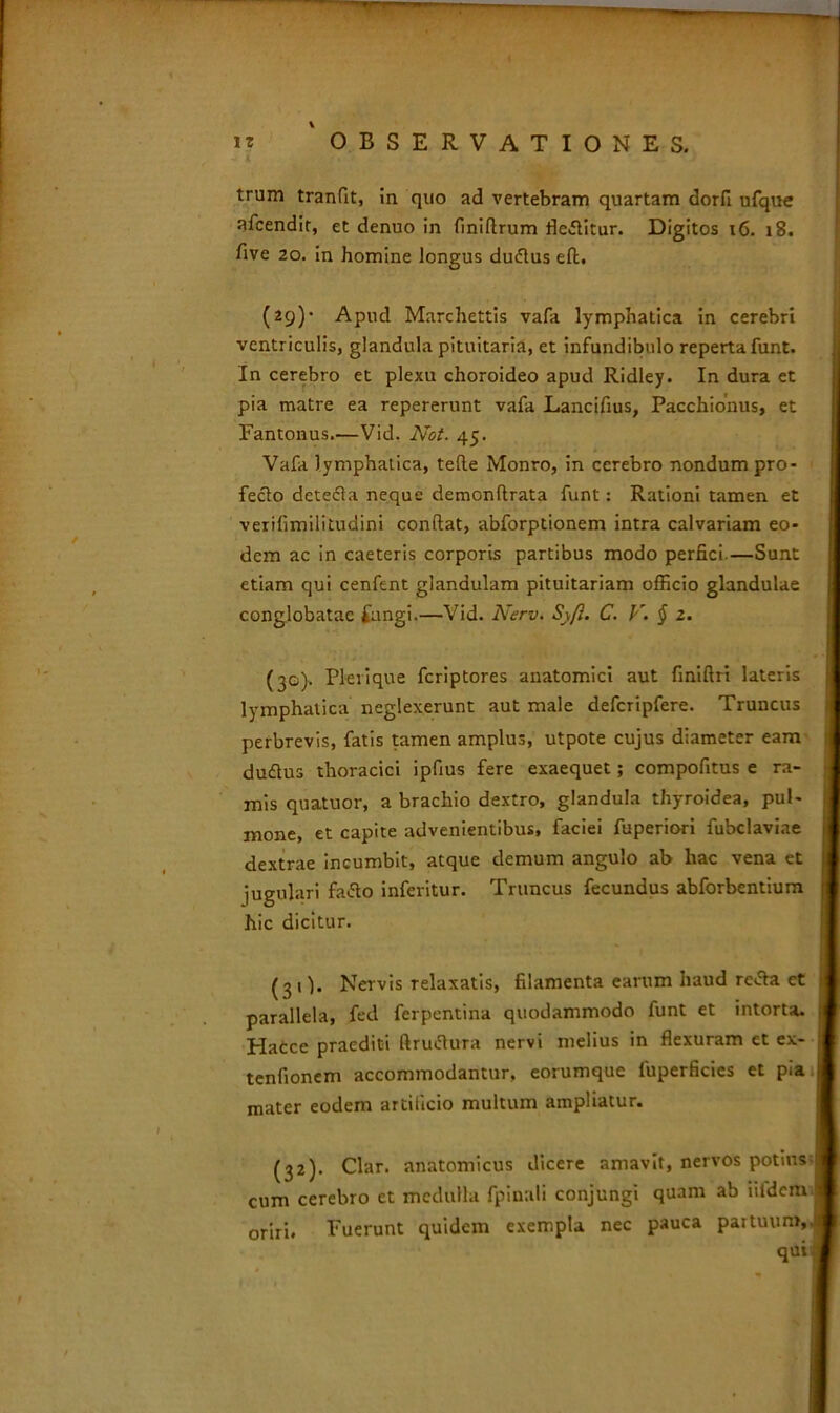 trum tranfit, in quo ad vertebram quartam dorfi ufque afcendit, et denuo in finiRrum flebitur. Digitos 16. 18. five 20. in homine longus duftus eft. (29)- Apud Marchettis vafa lymphatica in cerebri ventriculis, glandula pituitaria, et infundibulo reperta funt. J In cerebro et plexu choroideo apud Ridley. In dura et pia matre ea repererunt vafa Lancifius, Pacchionus, et Fantonus.—Vid. Not. 45. Vafa lymphatica, teRe Monro, in cerebro nondum pro- fecto detecta neque demonRrata funt: Rationi tamen et verifimilitudini conRat, abforptionem intra calvariam eo- dem ac in caeteris corporis partibus modo perfici—Sunt etiam qui cenfent glandulam pituitariam ofiicio glandulae conglobatae £angi.—Vid. Nerv. Syfl. C. F. § 2. (30). Pleri que fcriptores anatomici aut finiflri lateris lymphatica neglexerunt aut male defcripfere. Truncus perbrevis, fatis tamen amplus, utpote cujus diameter eam duftus thoracici ipfius fere exaequet; compofitus e ra- mis quatuor, a brachio dextro, glandula thyroidea, pul- mone, et capite advenientibus, faciei fuperiori fubclaviae dextrae incumbit, atque demum angulo ab hac vena et jugulari fatfo inferitur. Truncus fecundus abforbentium hic dicitur. (3 1 j. Nervis relaxatis, filamenta earum haud retfa et parallela, fed ferpentina quodammodo funt et intorta. Hacce praediti RrucRura nervi melius in flexuram et ex- tenfionem accommodantur, eorumquc luperficies et pia 1 mater eodem artificio multum ampliatur. (32). Clar. anatomicus dicere amavit, nervos potius I cum cerebro et medulla fpinali conjungi quam ab iifdcm 1 oriri. Fuerunt quidem exempla nec pauca partuum,! qui J