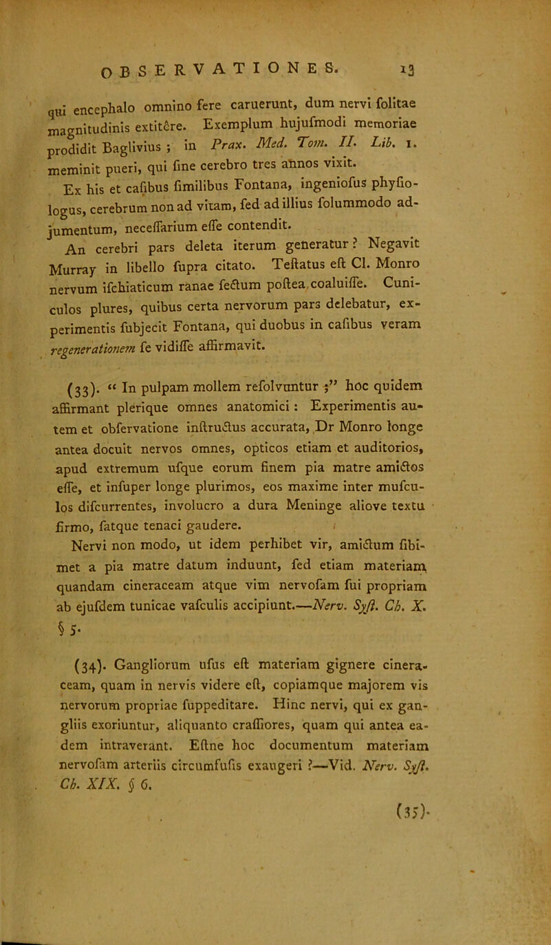 qui encephalo omnino fere caruerunt, dum nervi folitae magnitudinis extit£re. Exemplum hujufmodi memoriae prodidit Baglivius ; in Prax. Med. Tota. II. Lib. 1. meminit pueri, qui fine cerebro tres almos vixit. Ex his et cafibus fimilibus Fontana, ingeniofus phyfio- logus, cerebrum non ad vitaro, fed ad illius folummodo ad- jumentum, neceffarium effe contendit. An cerebri pars deleta iterum generatur? Negavit Murray in libello fupra citato. Teftatus eft Cl. Monro nervum ifchiaticum ranae fe&um poftea.coaluifle. Cuni- culos plures, quibus certa nervorum pars delebatur, ex- perimentis fubjecit Fontana, qui duobus in cafibus veram regenerationem fe vidifle affirmavit. (33). « In pulpam mollem refolvuntur hoc quidem affirmant plerique omnes anatomici: Experimentis au- tem et obfervatione inftru&us accurata, Dr Monro longe antea docuit nervos omnes, opticos etiam et auditorios, apud extremum ufque eorum finem pia matre ami<Sos effie, et infuper longe plurimos, eos maxime inter mufcu- los difcurrentes, involucro a dura Meninge aliove textu firmo, fatque tenaci gaudere. Nervi non modo, ut idem perhibet vir, ami&um fibi- met a pia matre datum induunt, fed etiam materiam quandam cineraceam atque vim nervofam fui propriam ab ejufdem tunicae vafculis accipiunt.—Nerv. Syji. Ch. X. § 5- (34). Gangliorum ufus eft materiam gignere cinera- ceam, quam in nervis videre eft, copiamque majorem vis nervorum propriae fuppeditare. Hinc nervi, qui ex gan- gliis exoriuntur, aliquanto craffiores, quam qui antea ea- dem intraverant. Eftne hoc documentum materiam nervofam arteriis circumfufis exaugeri ?—Vid. Nerv. Sy/l. Ch. XIX. § 6. (35)-