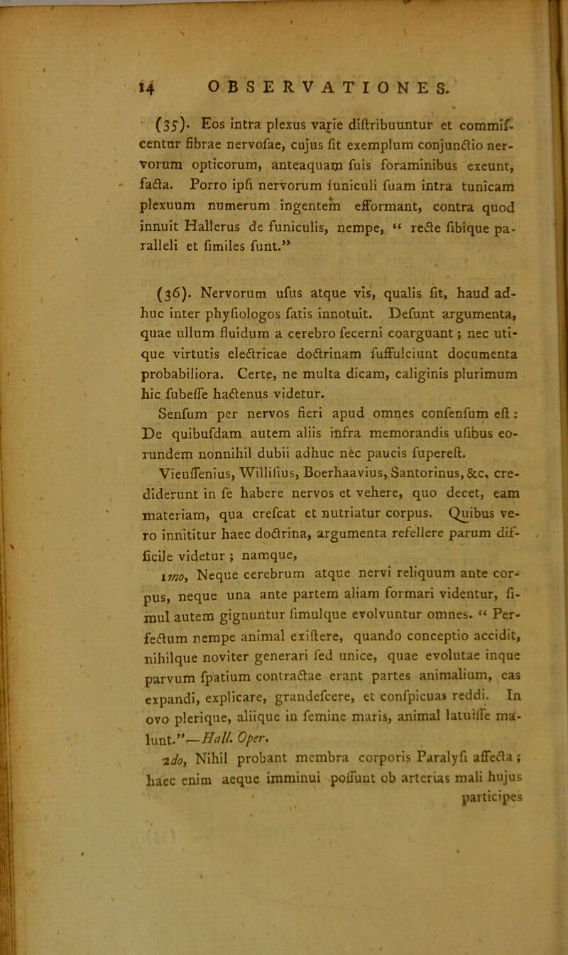 (35) . Eos intra plexus varie diftribuuntur et commif- centur fibrae nervofae, cujus fit exemplum conjundtio ner- vorum opticorum, anteaquam fuis foraminibus exeunt, ' fafla. Porro ipfi nervorum luniculi fuam intra tunicam plexuum numerum ingentem efformant, contra quod innuit Hallerus de funiculis, nempe, “ retfe fibique pa- ralleli et fimiles funt.” (36) . Nervorum ufus atque vis, qualis fit, haud ad- huc inter phyfiologos fatis innotuit. Defunt argumenta, quae ullum fluidum a cerebro fecerni coarguant; nec uti- que virtutis eleflricae doftrinam fuffulciunt documenta probabiliora. Certe, ne multa dicam, caliginis plurimum hic fubelfe haftenus videtur. Senfum per nervos fieri apud omnes confenfum eft: De quibufdam autem aliis infra memorandis ufibus eo- rundem nonnihil dubii adhuc nec paucis fupereft. Vieuflenius, Willilius, Boerhaavius, Santorinus,Scc. cre- diderunt in fe habere nervos et vehere, quo decet, eam materiam, qua crefcat et nutriatur corpus. Quibus ve- ro innititur haec doftrina, argumenta refellere parum dif- ficile videtur ; namque, uno. Neque cerebrum atque nervi reliquum ante cor- pus, neque una ante partem aliam formari videntur, fi- mul autem gignuntur fimulque evolvuntur omnes. “ Per- ferum nempe animal exiflere, quando conceptio accidit, nihilque noviter generari fed unice, quae evolutae inque parvum fpatium contradlae erant partes animalium, eas expandi, explicare, grandefcere, et confpicua» reddi. In ovo plerique, aliique in femine maris, animal laturlfe ma- lunt.”—Hali. Oper. 2do, Nihil probant membra corporis Paralyfi affefla; haec enim aeque imminui poliunt ob arterias mali hujus ' participes