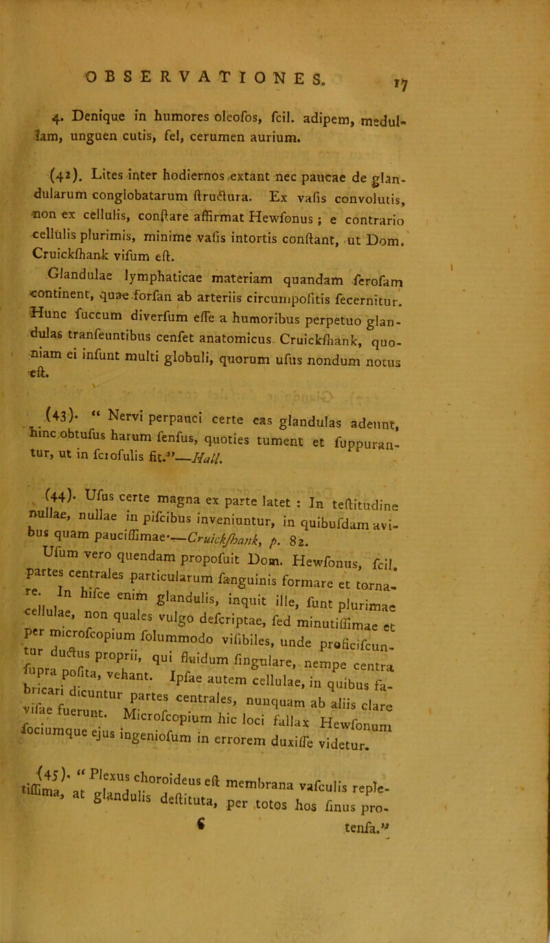 *7 4. Denique in humores oleofos, fcil. adipem, medul- lam, unguen cutis, fel, cerumen aurium. (42) . Lites inter hodiernos,extant nec paucae de glan- dularum conglobatarum ftruflura. Ex vafis convolutis, •non ex cellulis, conflare affirmat Hewfonus ; e contrario cellulis plurimis, minime valis intortis conflant, ut Dom. Cruickfhank vifum efl. Glandulae lymphaticae materiam quandam ferofam continent, quae forfan ab arteriis circumpofitis fecernitur. Hunc fuccum diverfum efTe a humoribus perpetuo glan- dulas tranfeuntibus cenfet anatomicus. Cruickfhank, quo- niam ei infunt multi globuli, quorum ufus nondum notus •eft. * • V . (43) - “ Nervi perpauci certe eas glandulas adeunt, hmc obtufus harum fenfus, quoties tument et fuppuran- tur, ut in fciofulis fit.” Hali. (44). urus cene magna ex parte latet : In teftitudine nullae, nullae in pifoibus inveniuntur, in quibuMam avi- but quam vmn&matr—Crukk/ha„k, fi. 82. Ulum vero quendam propofoit Dom. Hewfonus, fcil partes centrales particularum ranguinis formare et torna! re. In h.foe en.m glandulis, inquit ille, fu„t plurimas lulae, non quales vulgo deforiptae, fed minutiffimae et m,cr„rcop,um folummodo viiibiles, unde pr.Scifoun- “ d“aS Pr°Pr' fluidum lingulare, nempe centra npra poGta, vehant. Ipfae autem llfolae, in £ icar, dicuntur partes centrales, nunquam ab aliis clare “erunt. Microfoopium hic loci fallax Hewronum fociumque ejus ingeniolum in errorem duxilTe videtur! tiffima^ at P!rUl C.horoideus efl membrana vafculis repte- a‘ 8l“dul's «jW. Per totos hos finus pro. ^ tenfa.”