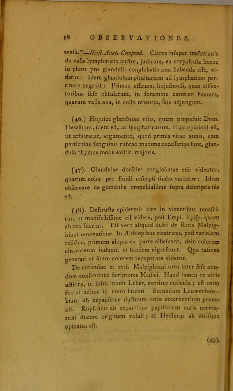 tenfa.”—Heijl.Anat* Compcnd. Clarus infuper traflationis de vafis lymphaticis auftor, judicare, ea corpufcula hocce in plexu pro glandulis conglobatis non habenda efle, vi- detur. Idem glandulam pituitariam ad lymphaticas per- tinere negavit: Primas affirmat hujufmodi, quae diflec- toribus fefe obtulerunt, in foramine carotico haerere, quarum vafis alia, in collo orientia, fefe adjungunt. (46.) Hujufce glandulae ufus, quem propofuit Dom. Hewfonus, idem eft, ac lymphaticarum. Huic opinioni e(l, ut arbitratur, argumento, quod primis vitae annis, cum particulae fanguinis rubrae maxime neceflariae funt, glan- dula thymus molis exiftit majoris. (47) . Glandulae dorfales conglobatae efie videntur, quarum color pro fluidi reforpti tinftu variatur : Idem obfervare de glandulis bronchialibus fupra defcriptis las eft, (48) . Deftru<5la epidermis cito in viventibus renafci- tur, ut manifeftiffime eft videre, poft Empl. Epifp. quam ablata fuerint. Eft vero aliquid dubii dc Retis Malpig- hiam renovatione In iEthiopibus cicatrices, poft variolam reliftae, primum aliqua ex parte albefcunt, dein colorem cineraceum induunt et tandem nigrefcunt. Qua ratione generari et fiium colorem recuperare videtur. Dc cuticulae et retis Malpighiani ortu inter fefe non- dum confentiunt Scriptores Medici. Haud tamen ex aeris aftione, ut infra innuit Leber, exoritur cuticula ; eft enim foetui adhuc in utero latenti. Secundum Leuwenhoec- fcium ab expanfione du&uum cutis excernentium prove- nit. Ruyfchius ab expanfone papillarum cutis nervea- rum ducere originem voluit; et Heifterus ab utrifque opinatus eft. (49)*