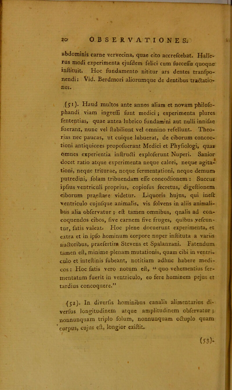 abdominis carne vervecina, quae cito accrefcebat. HaJIe- rus modi experimenta ejufdem felici cum fucceflu quoque inftituit. Hoc fundamento nititur ars dentes tranfpo- nendi: Vid. Berdmori aliorumque de dentibus tractatio- nes. (51) . Haud multos ante annos aliam et novam philofo- phandi viam ingreffi funt medici ; experimenta plures fententias, quae antea lubrico fundamini aut nulli innifae fuerant, nunc vel ftabiliunt vel omnino refellunt. Theo- rias nec paucas, ut cuique lubuerat, de ciborum concoc- tioni antiquiores propofuerant Medici et Phyfiologi, quas omnes experientia inftru&i exploferunt Nuperi. Sanior docet ratio atque experimenta neque calori, neque agita- tioni, neque triturae, neque fermentationi, neque demum putredini, folam tribuendam elfe concoCtionem : Succus ipfius ventriculi proprius, copiofus fecretus, digeftionem ciborum praedare videtur. Liquoris hujus, qui ineft ventriculo cujufque animalis, vis folvens in aliis animali- bus alia obfervatur ; eft tamen omnibus, qnalis ad con- coquendos cibos, five carnem five fruges, quibus yefcun- tur, fatis valeat. Hoc plene docuerunt experimenta, et extra et in ipfo hominum corpore nuper inllituta a variis au&oribus, praefertina Stevens et Spalanzani. Fatendum tamen eft, minime plenam mutationis, quam cibi in ventri- culo et inteftinis fubeant, notitiam adhuc habere medi- cos : Hoc fatis vero notum eft, “ quo vehementius fer- mentatum fuerit in ventriculo, eo fere hominem pejus et tardius concoquere.” (52) . In diverfts hominibus canalis alimentarius di- verfus longitudinem atque amplitudinem obfervatur: nonnunquam triplo folum, nonnunquam o<ftuplo quam 'corpus, cujus eft, longior exiftit. (53)* * \ I