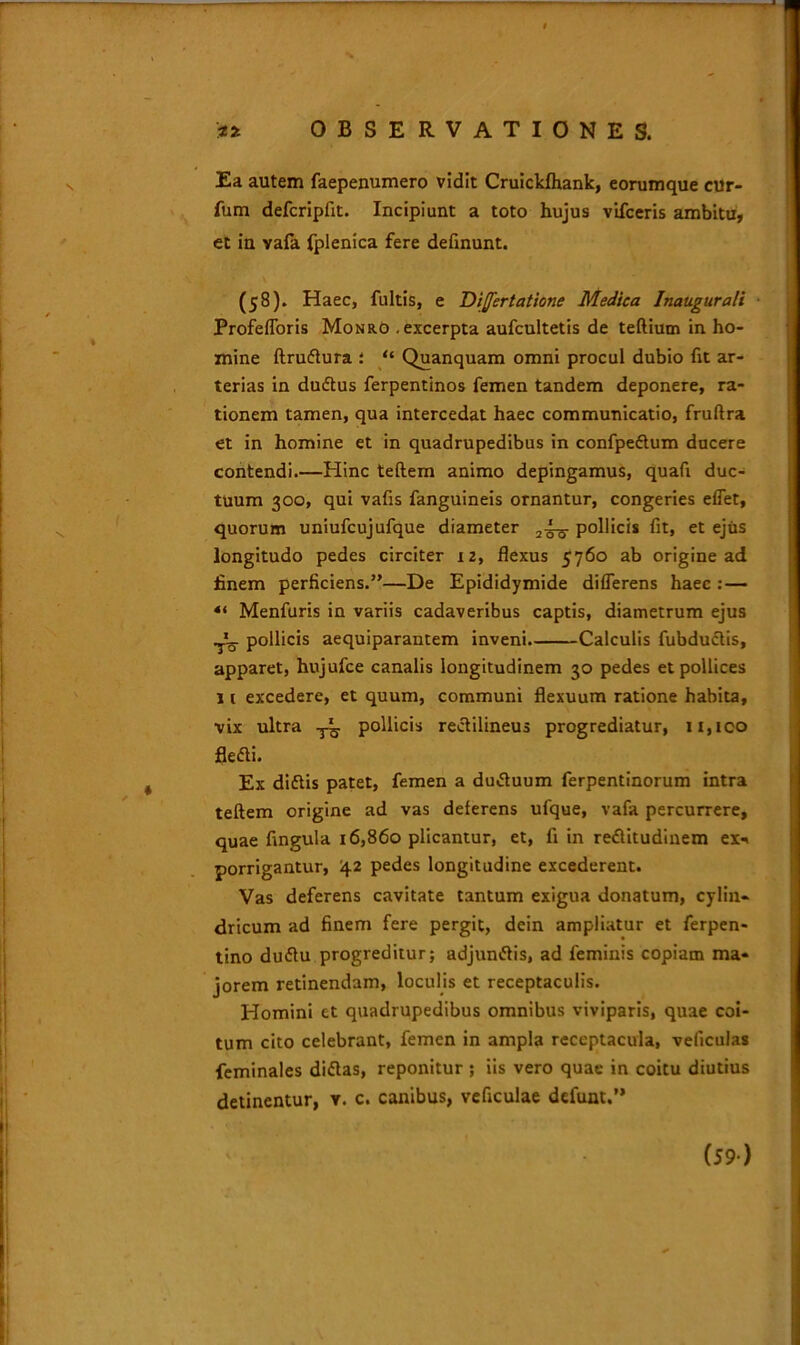 m OBSERVATIONES. Ea autem faepenumero vidit Cruickfhank, eorumque cur- fum defcripfit. Incipiunt a toto hujus vifceris ambitu, et in vafa fplenica fere definunt. (58). Haec, fultis, e Divertat tone Medica Inaugurati Profefforis Monro .excerpta aufcultetis de teftium in ho- mine ftruftura : “ Quanquam omni procul dubio fit ar- terias in dudtus ferpentinos femen tandem deponere, ra- tionem tamen, qua intercedat haec communicatio, fruftra et in homine et in quadrupedibus in confpeftum ducere contendi.—Hinc teftem animo depingamus, quafi duc- tuum 300, qui vafis fanguineis ornantur, congeries effet, quorum uniufcujufque diameter pollicis fit, et ejus longitudo pedes circiter 12, flexus 5760 ab origine ad finem perficiens.”—De Epididymide differens haec : — 4‘ Menfuris in variis cadaveribus captis, diametrum ejus pollicis aequiparantem inveni Calculis fubdu&is, apparet, hujufce canalis longitudinem 30 pedes et pollices j t excedere, et quum, communi flexuum ratione habita, vix ultra y^. pollicis rectilineus progrediatur, 11, ico flefti. Ex diflis patet, femen a du«ftuum ferpentinorum intra teftem origine ad vas deferens ufque, vafa percurrere, quae fingula 16,860 plicantur, et, fi in reflitudinem ex* porrigantur, 42 pedes longitudine excederent. Vas deferens cavitate tantum exigua donatum, cylin- dricum ad finem fere pergit, dein ampliatur et ferpen- tino du<ftu progreditur; adjun&is, ad feminis copiam ma- jorem retinendam, loculis et receptaculis. Homini et quadrupedibus omnibus viviparis, quae coi- tum cito celebrant, femen in ampla receptacula, veficulas feminales diftas, reponitur ; iis vero quae in coitu diutius detinentur, y. c. canibus, veficulae defunt.” (59)