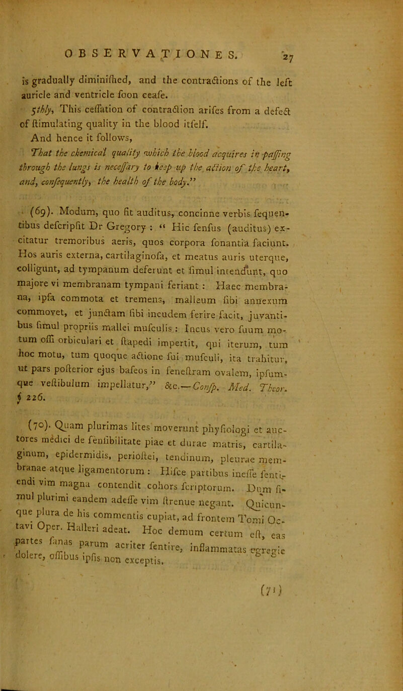 is gradually diminifiied, and the contradlions of the left auricle and ventricle foon ceafe. $ihly, This ceffation of contradlion arifes from a defert of ftimulating quality in the blood itfelf. And hence it follows, That the chemicdl quality nvhich the blood acquires in pajjing tbrough the lungs is necejjary to keep up the atiion of ll:e heart, and, confsquently, the health of the body.” ' >' f • - r * • .. 7' *; r,vc (69). Modum, quo fit auditus, concinne verbis fequen- tibus defcripfit Dr Gregory : “ Hic fenfus (auditus) ex- citatur tremoribus aeris, quos corpora fonantia faciunt. Hos auris externa, cartilaginofa, et meatus auris uterque, colligunt, ad tympanum deferunt et fimul intendunt, quo majore vi membranam tympani feriant : Haec membra- na, ipfa commota et tremens, malleum iibi annexum commovet, et jundlam (ibi incudem ferire facit, juvanti- bus fimul propriis mallei mufculis: Incus vero fuum mo- tum offi orbiculari et ftapedi impertit, qui iterum, tum hoc motu, tum quoque attione fui mufculi, ita trahitur, ut pars pofterior ejus bafeos in fenefiram ovalem, ipfum- que veftibulum impellatur,» &c,—Confp. Med. Thcor. j 226. (7°)• Quam plurimas lites moverunt phyfiologi et auc- tores medici de fenfibilitate piae et durae matris, cartila- ginum, epidermidis, perioltei, tendinum, pleurae mem- branae atque ligamentorum : Hifce partibus ineffe fenti- endr vim magna contendit cohors fcriptorum. Dum fi- mul plunmi eandem adelfe vim llrenue negant. Quicun- que plura de his commentis cupiat, ad frontem Tomi Oc- tavi per. Halleri adeat. Hoc demum certum efi, eas P,fS limas parum acriter fa,,, inflammatas . Jokrc, offibus ipfis non «coptis. 6 O)