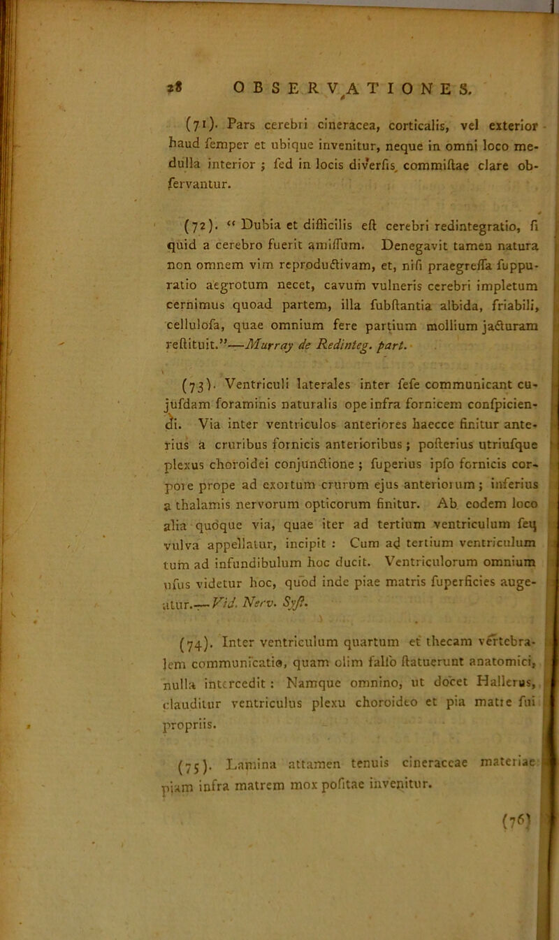 (71) - Pars cerebri cineracea, corticalis, vel exterior haud femper et ubique invenitur, neque in omni loco me- dulla interior ; fed in locis diverfis, commiftae clare ob- fervantur. * (72) . “ Dubia et difficilis eft cerebri redintegratio, fi quid a cerebro fuerit amilTum. Denegavit tamen natura non omnem vim reprodu&ivam, et, ni fi praegrefla fuppu- ratio aegrotum necet, cavum vulneris cerebri impletum cernimus quoad partem, illa fubflantia albida, friabili, cellulofa, quae omnium fere partium mollium ja&uram reftituit.”—Murray de Redlnteg. part. \ ' y „ (73) . Ventriculi laterales inter fefe communicant cu- jufdam foraminis naturalis ope infra fornicem confpicien- cfi. Via inter ventriculos anteriores haecce finitur ante- rius a cruribus fornicis anterioribus ; pofterius utriufque plexus choroidei conjun&ione ; fuperius ipfo fornicis cor- pore prope ad exortum crurum ejus anteriorum; inferius a thalamis nervorum opticorum finitur. Ab. eodem loco alia quoque via, quae iter ad tertium ventriculum feq vulva appellatur, incipit : Cum ad tertium ventriculum tum ad infundibulum hoc ducit. Ventriculorum omnium ufus videtur hoc, quod inde piae matris fuperficies auge- •atur.— Vid. Nerv. Syji. (74) . Inter ventriculum quartum et thecam vertebra- lem communicati®, quam olim fallo (latuerunt anatomici, nulla intercedit : Namque omnino, ut docet Hallerus, clauditur ventriculus plexu choroideo et pia matre fui propriis. (75) . Lamina attamen tenuis cineraceae materiae j piam infra matrem mox pofitae invenitur. (76}