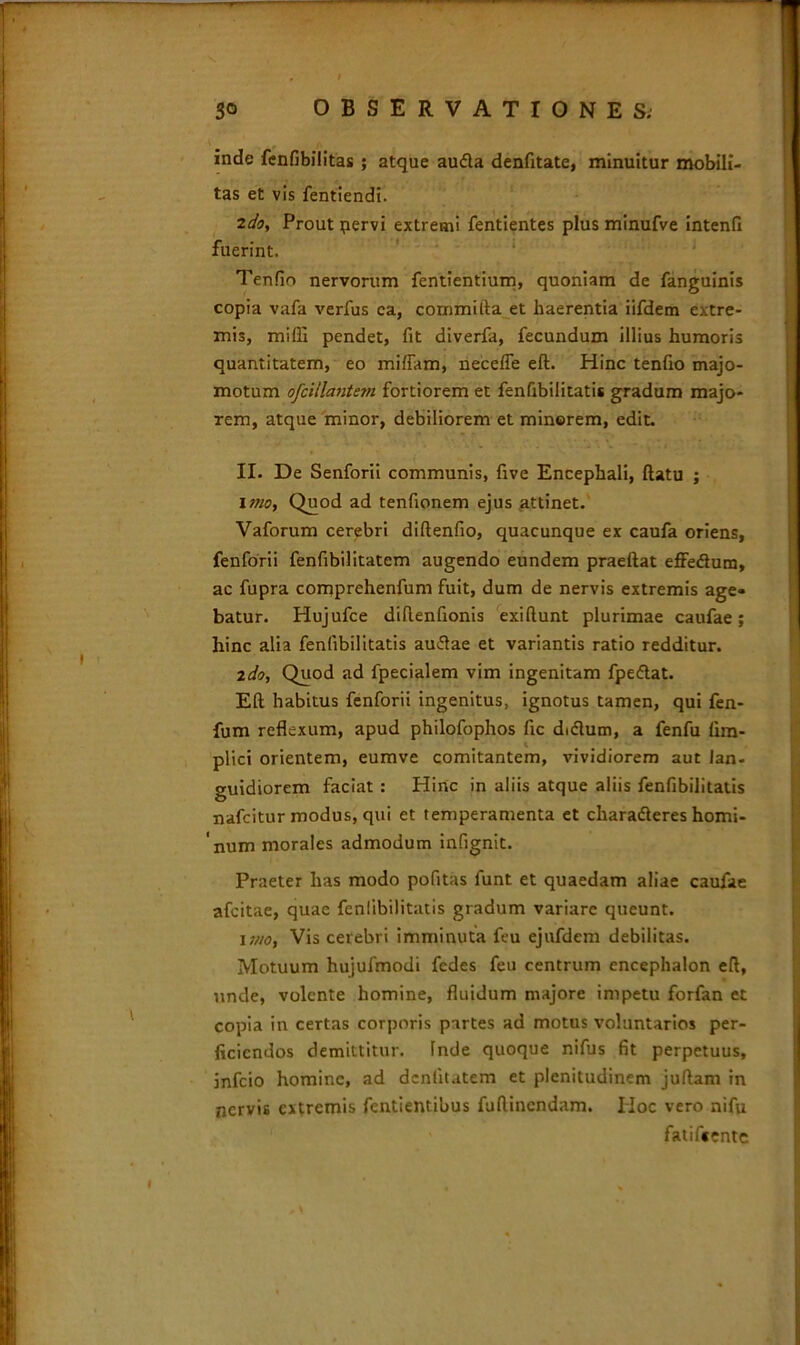 inde fenfibilitas ; atque au<5la denfitate, minuitur mobili- tas et vis fentiendi. 2do. Prout pervi extremi fentientes plus minufve intenfi fuerint. Tenfio nervorum fentientium, quoniam de fanguinis copia vafa verfus ca, commifta et haerentia iifdem extre- mis, miffi pendet, fit diverfa, fecundum illius humoris quantitatem, eo mifiam, necefle eft. Hinc tenfio majo- motum ofcillantem fortiorem et fenfibilitatis gradum majo- rem, atque minor, debiliorem et minerem, edit. II. De Senforii communis, five Encephali, flatu ; imo, Quod ad tenfionem ejus attinet. Vaforum cerebri diflenfio, quacunque ex caufa oriens, fenforii fenfibilitatem augendo eundem praeftat effeflum, ac fupra comprehenfum fuit, dum de nervis extremis age- batur. Hujufce diflenfionis exiflunt plurimae caufae; hinc alia fenfibilitatis au&ae et variantis ratio redditur. ldo. Quod ad fpecialem vim ingenitam fpe<5lat. Eft habitus fenforii ingenitus, ignotus tamen, qui fen- fum reflexum, apud philofophos fic dxftum, a fenfu fim- i plici orientem, eumve comitantem, vividiorem aut lan- guidiorem faciat : Hiric in aliis atque aliis fenfibilitatis nafcitur modus, qui et temperamenta et charafleres homi- num morales admodum infignit. Praeter has modo pofitas funt et quaedam aliae caufae afcitae, quae fenfibilitatis gradum variare queunt. i j/io, Vis cerebri imminuta feu ejufdem debilitas. Motuum hujufmodi fcdes feu centrum encephalon eft, unde, volente homine, fluidum majore impetu forfan et copia in certas corporis partes ad motus voluntarios per- ficiendos demittitur. Inde quoque nifus fit perpetuus, infeio homine, ad dcnlitatem et plenitudinem juftam in nervis extremis fentientibus fuftinendam. IIoc vero nifu fatifiente