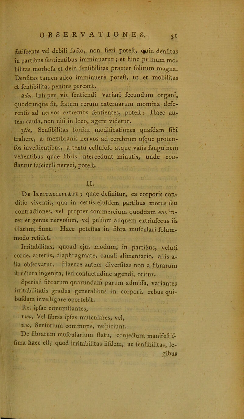 3* fotifcente vel debili fafto, non fieri poteft, c*uin denfitas in partibus fentientibus imminuatur ; et hinc primum mo- bilitas morbofa et dein fenfibilitas praeter folitum magna. Denfitas tamen adeo imminuere poteft, ut et mobilitas et fenfibilitas penitus pereant. Infuper vis fentiendi variari fecundum organi, quodcunque fit, flatum rerum externarum momina defe- rentis ad nervos extremos fentientes, poteft : Haec au- tem caufa, non nifi in loco, agere videtur. 3tio, Senfibilitas forfan modificationes quafdam fibi trahere, a membranis nervos ad cerebrum ufque proten- fos inveftientibus, a textu cellulofo atque valis fanguinem vehentibus quae fibiis intercedunt minutis, unde con- flantur fafciculi nervei, poteft. II. De Irritabilitate ; quae definitur, ea corporis con- ditio viventis, qua in certis ejufdem partibus motus feu contraftiones, vel propter commercium quoddam eas in- ter et genus nervofum, vel pulfum aliquem extrinfecus iis illatum, fiunt. Haec poteftas in fibra mufculari folum- modo refidet. Irritabilitas, quoad ejus modum, in partibus, veluti corde, arteriis, diaphragmate, canali alimentario, aliis a- lia obfervatur. Haecce autem diverfitas non a fibrarum ftruftura ingenita, fed confuetudine agendi, oritur. Speciali fibrarum quarundam parum admilfa, variantes irritabilitatis gradus generalibus in corporis rebus qui- bufdain inveftigare oportebit. Res ipfae circumflantes, i«o, Vel fibras ipfas mufculares, vel, 2do, Senforium commune, refpiciunt. De fibrarum mufcularium flatu, conjeflura manifeftif- fima haec eft, quod irritabilitas iifdem, ac fenfibilitas, le- gibus