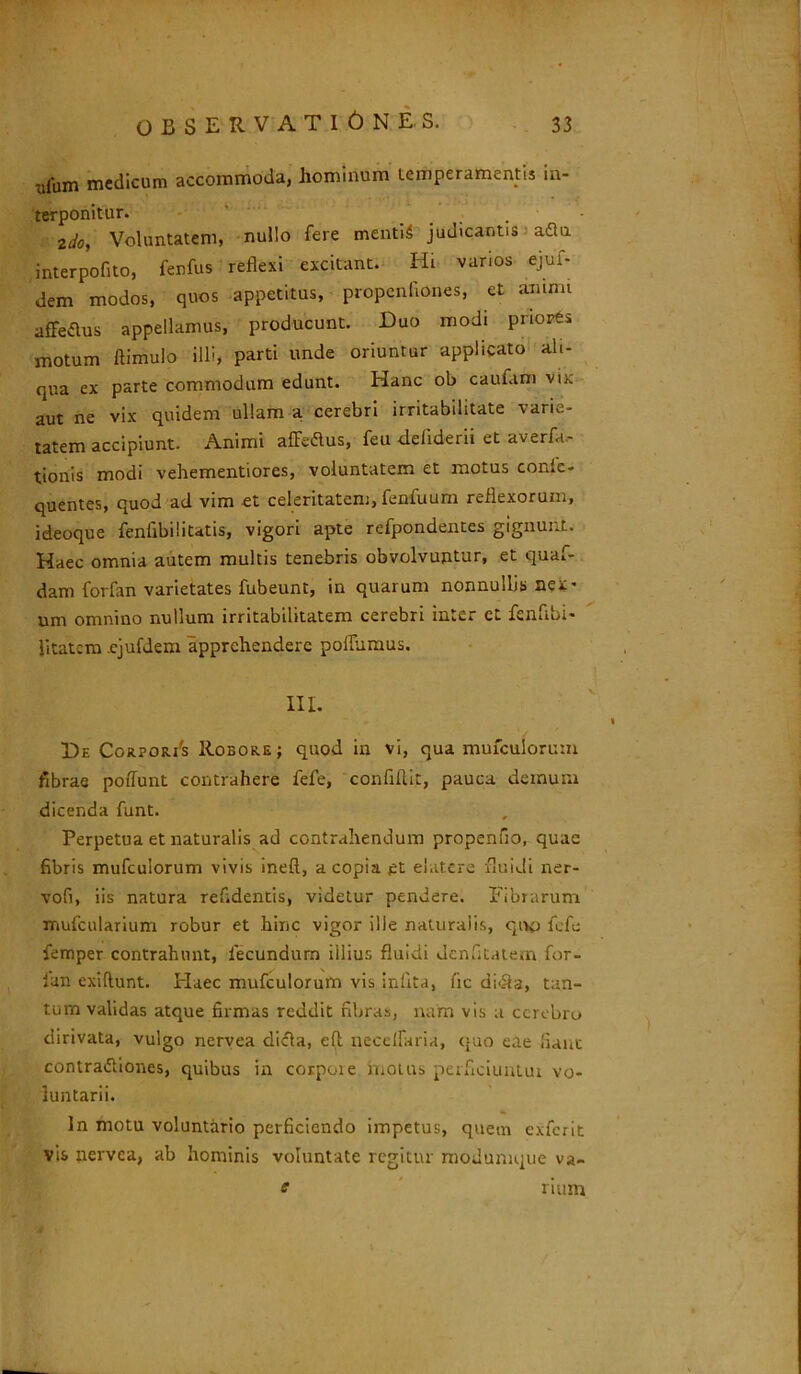 -jfum medicum accommoda, hominum temperamentis in- terponitur. . - 21/0, Voluntatem, nullo fere mentiS judicantis aflu interpofito, fenfus reflexi excitant. Hi varios ejuf- dem modos, quos appetitus, propcnllones, et anum affettus appellamus, producunt. Duo modi priores motum ftimulo illi, parti unde oriuntur applicato ali- qua ex parte commodum edunt. Hanc ob caufam vix aut ne vix quidem ullam a cerebri irritabilitate varie- tatem accipiunt. Animi afle&us, feu -deliderii et averfa- tionis modi vehementiores, voluntatem et motus confe- quentes, quod ad vim et celeritatem, fenfuum reflexorum, ideoque fenfibilitatis, vigori apte refpondentes gignunt. Haec omnia autem multis tenebris obvolvuntur, et quaf- dam forfan varietates fubeunt, in quarum nonnullis nex • um omnino nullum irritabilitatem cerebri inter et fenflbi- litatero .ejufdem apprehendere poilumus. III. De CorporAs Robore; quod in vi, qua mufculorum fibrae poflunt contrahere fefe, confifl.it, pauca demum dicenda funt. Perpetua et naturalis ad contrahendum propenfio, quae fibris mufculorum vivis ineft, a copia et ebitere fluidi ner- vofi, iis natura reddentis, videtur pendere. Fibrarum mufcularium robur et hinc vigor ille naturalis, quo fefe femper contrahunt, fecundum illius fluidi Jenfitatem for- ian exillunt. Flaec mufculorum vis inflta, fic di<Si3, tan- tum validas atque firmas reddit fibras, nam vis a cerebro dirivata, vulgo nervea dicla, efl; necelfaria, c;uo eae liant contra&iones, quibus in corpore motus perficiunlui vo- luntarii. In motu voluntario perficiendo impetus, quem exferit vis nervea, ab hominis voluntate regitur modumque va~ e num