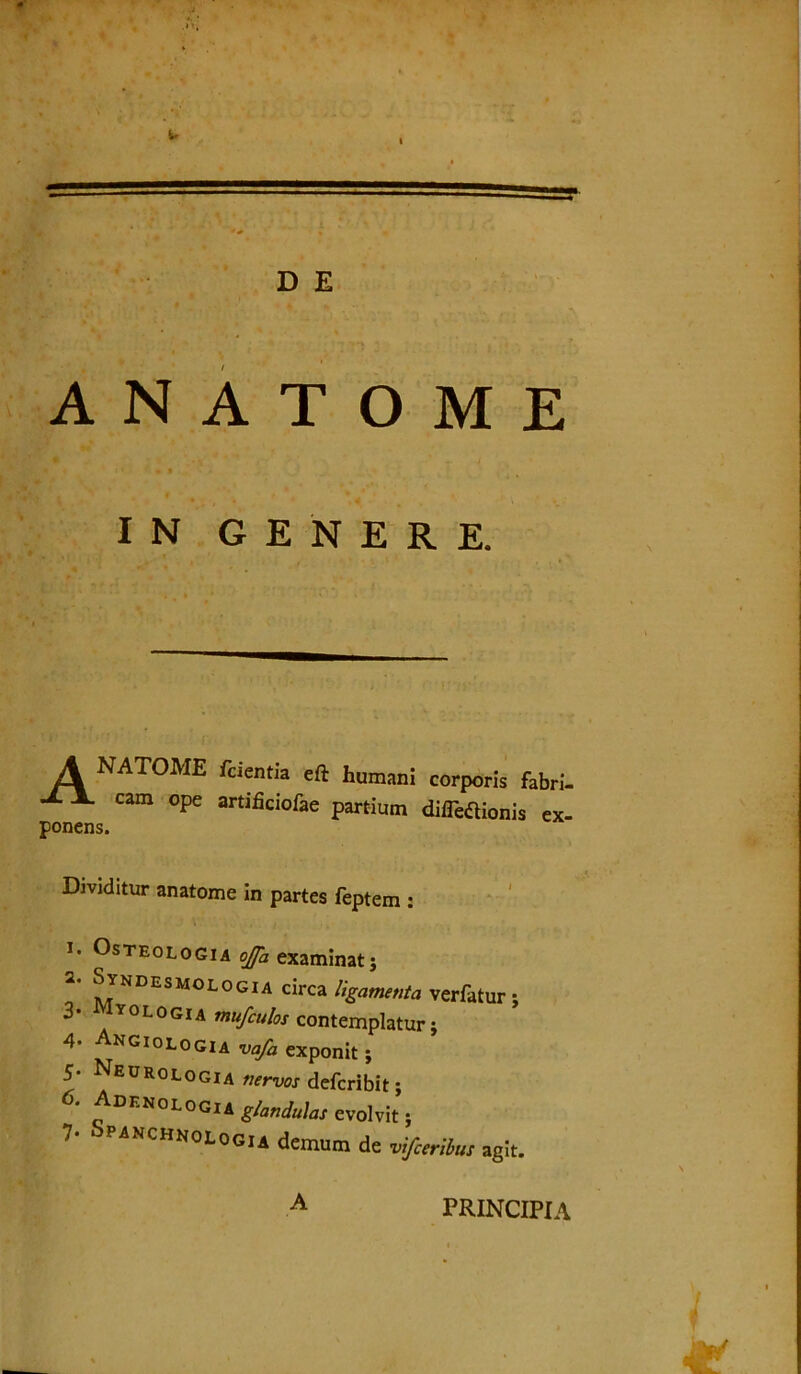 D E A N A T O M E IN GENERE. A ponens NATOME fcientia eft humani corporis fabri- cam ope artihciofae partium diflbaionis ex- Dividitur anatome in partes feptem : 1. Osteologia ojfa examinat j 2. Syndesmologia circa ligamenta verfatur : 3- Iyologia mufculos contemplatur} 4- Angiologia vafa exponit ; 5- Neurologia nervos defcribit; 6' *D™0L0<m glandulas evolvit j 7- panchnologia demum de vtfceribus agit. A PRINCIPIA