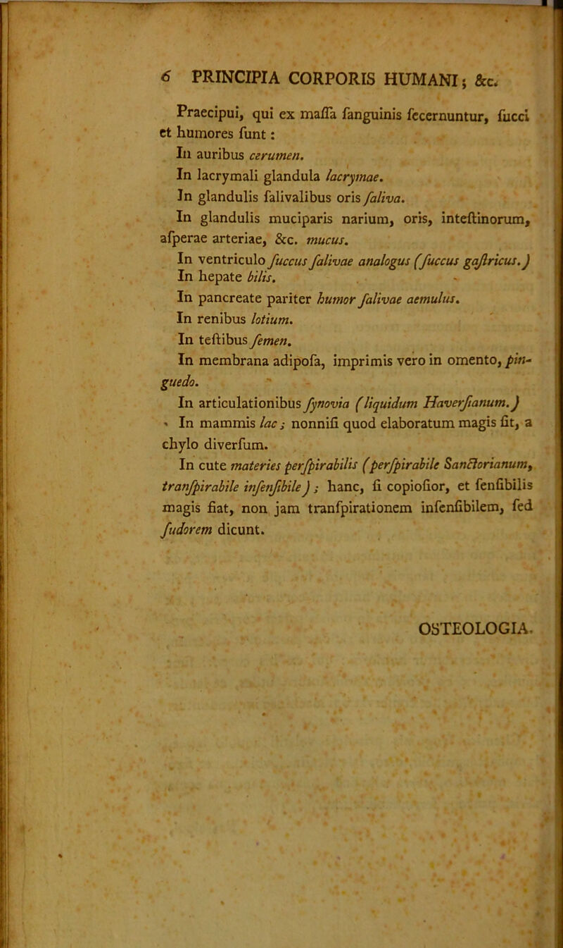 Praecipui, qui ex mafia fanguinis fecernuntur, fucci et humores funt: In auribus cerumen. In lacrymali glandula lacrymae. In glandulis falivalibus oris faliva. In glandulis muciparis narium, oris, inteftinorum, afperae arteriae, &c. mucus. In ventriculo fuccus falivae analogus (fuccus gajlricus.) In hepate bilis. In pancreate pariter humor falivae aemulus. In renibus lotium. In teftibus femen. In membrana adipof3, imprimis vero in omento, pin- guedo. In articulationibus fynovia (liquidum Haverfianum.) ■> In mammis lac; nonnifi quod elaboratum magis fit, a chylo diverfum. In cute materies perfpirabilis (perfpirabile Sanblorianum, tranfpirabile infenftbileJ ; hanc, fi copiofior, et fenfibilis magis fiat, non jam tranfpirationem infenfibilem, fed fudorem dicunt. OSTEOLOGIA