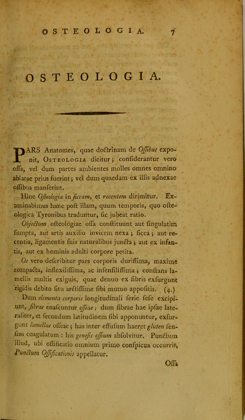 OSTEOLOGIA. PARS Anatomes, quae do&rinam de OJJibus expo- nit, Osteologia dicitur; confiderantur vero offa, vel dum partes ambientes molles omnes omnino ablatae prius fuerint; vel dum quaedam ex illis adnexae offibus manferint. t Hinc Ofleologia in ftccam, et recentem dirimitur. Ex- aminabimus hanc poft illam, quum temporis, quo ofte- ologica Tyronibus traduntur, fic jubeat ratio. ObjeElum ofteologiae offa conftituunt aut fingulatim fumpta, aut artis auxilio invicem nexa ; ficca ; aut re- centia, ligamentis fuis naturalibus jun£la ; aut ex infan- tis, aut ex hominis adulti corpore petita. Os vero defcribitur pars corporis duriffima, maxime compa&a, inflexiliflima, ac inlenfilifiinia ; conftans la- mellis multis exiguis, quae denuo ex fibris exfurgunt rigidis debito fitu anStiffime fibi mutuo appofitis. (4.) Dum elementa corporis longitudinali ferie fefe excipi- unt, fibrae enafcuntur ojfeae; dum fibrae hae ipfae late- raliter, et fecundum latitudinem fibi apponuntur, exfur- gunt lamellae ofieae; has inter effufum haeret gluten fen- fim coagulatum : his genefis ojfium abfolvitur. Pundlum illud, ubi offificatio omnium primo confpicua occurrit, f unctum OJJificationis appellatur. Offa