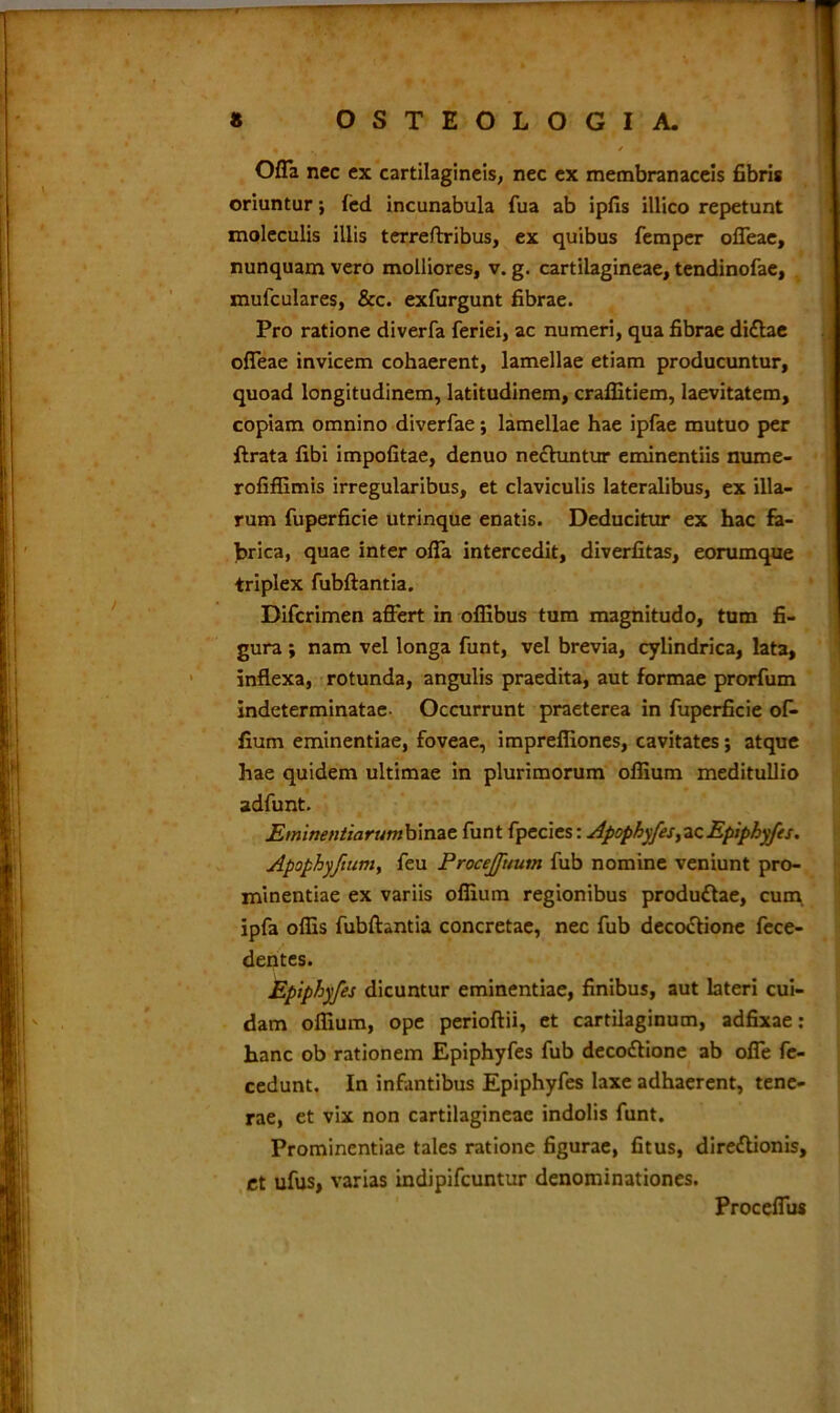 Offa nec ex cartilagineis, nec ex membranaceis fibris oriuntur} led incunabula fua ab ipfis illico repetunt moleculis illis terreftribus, ex quibus femper offeae, nunquam vero molliores, v. g. cartilagineae, tendinofae, mufculares, &c. exfurgunt fibrae. Pro ratione diverfa feriei, ac numeri, qua fibrae di£tae offeae invicem cohaerent, lamellae etiam producuntur, quoad longitudinem, latitudinem, craffitiem, laevitatem, copiam omnino diverfae; lamellae hae ipfae mutuo per ftrata fibi impolitae, denuo nectuntur eminentiis nume- rofiffimis irregularibus, et claviculis lateralibus, ex illa- rum fuperficie utrinque enatis. Deducitur ex hac fa- brica, quae inter offa intercedit, diverfitas, eorumque triplex fubftantia. Difcrimen affert in ofiibus tum magnitudo, tum fi- gura ; nam vel longa funt, vel brevia, cylindrica, lata, inflexa, rotunda, angulis praedita, aut formae prorfum indeterminatae- Occurrunt praeterea in fuperficie ofi- lium eminentiae, foveae, impreffiones, cavitates; atque hae quidem ultimae in plurimorum offium meditullio adfunt. Etninentiarumbinae funt fpecies: Apophyfes,acEpiphyfes. Apophyfium, feu Procejfuum fub nomine veniunt pro- minentiae ex variis offium regionibus produftae, cum ipfa offis fubftantia concretae, nec fub deco&ione fece- dentes. Epiphyfes dicuntur eminentiae, finibus, aut lateri cui- dam offium, ope perioftii, et cartilaginum, adfixae : hanc ob rationem Epiphyfes fub deco&ione ab offe fe- cedunt. In infantibus Epiphyfes laxe adhaerent, tene- rae, et vix non cartilagineae indolis funt. Prominentiae tales ratione figurae, fitus, diredlionis, et ufus, varias indipifcuntur denominationes. Proceffus