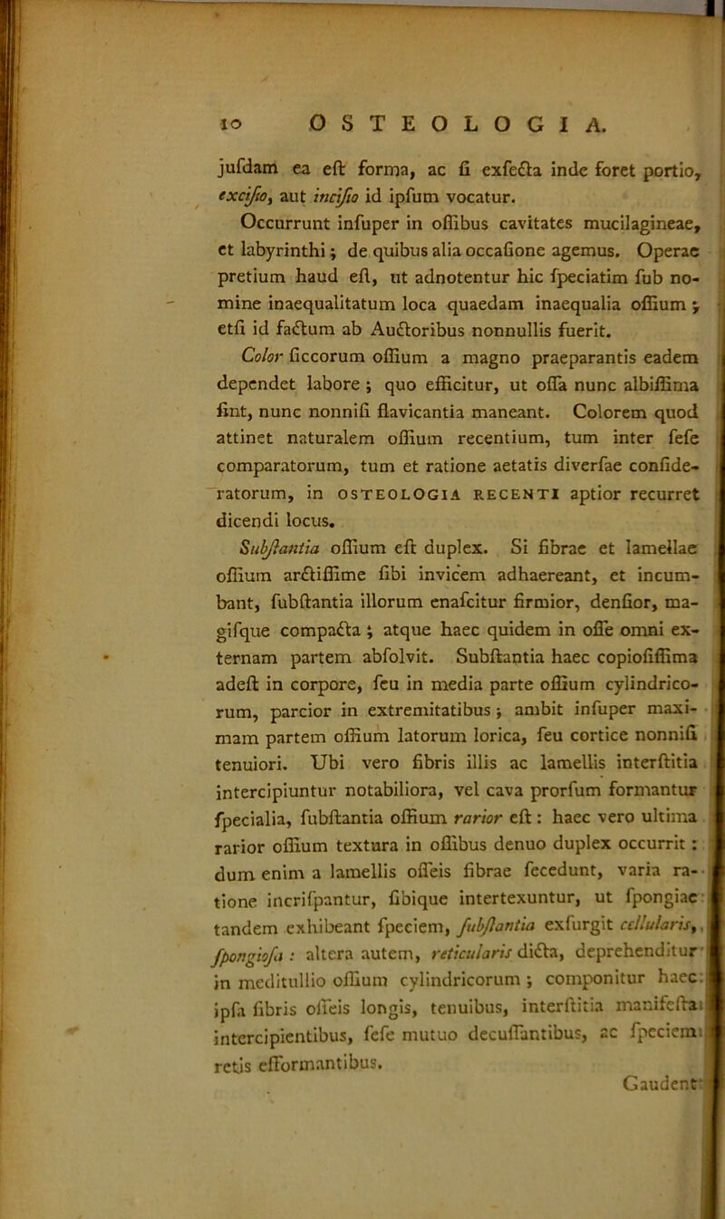 jufdam ea eft forma, ac fi exfefta inde foret portio, exci/io, aut incifio id ipfum vocatur. Occurrunt infuper in oflibus cavitates mucilagineae, et labyrinthi; de quibus alia occafione agemus. Operae pretium haud efl, ut adnotentur hic fpeciatim fub no- mine inaequalitatum loca quaedam inaequalia offiumj j etfi id fadtum ab Auctoribus nonnullis fuerit. Color ficcorum offium a magno praeparantis eadem dependet labore ; quo efficitur, ut offa nunc albiffima fint, nunc nonnifi flavicantia maneant. Colorem quod attinet naturalem offium recentium, tum inter fefe comparatorum, tum et ratione aetatis diverfae confide- ratorum, in osteologia recenti aptior recurret dicendi locus. Subjlantia offium eft duplex. Si fibrae et lamellae offium ar£tiffime fibi invicem adhaereant, et incum- bant, fubftantia illorum enafcitur firmior, denfior, ma- gifque compadta ; atque haec quidem in offe omni ex- ternam partem abfolvit. Subftantia haec copiofiffima adeft in corpore, feu in media parte offium cylindrico- rum, parcior in extremitatibus ; ambit infuper maxi- mam partem offium latorum lorica, feu cortice nonnifi tenuiori. Ubi vero fibris illis ac lamellis interftitia intercipiuntur notabiliora, vel cava prorfum formantur fpecialia, fubftantia offium rarior eft: haec vero ultima rarior offium textura in offibus denuo duplex occurrit: dum enim a lamellis offeis fibrae fecedunt, varia ra- tione incrifpantur, fibique intertexuntur, ut fpongiae tandem exhibeant fpeciem, fub flantia exfurgit cellularis,, fpongiofa : altera autem, reticularis didta, deprehenditur [ in meditullio offium cylindricorum; componitur haec:j ipfa fibris offeis longis, tenuibus, interftitia xnanifeftail intercipientibus, fefe mutuo decuffantibus, ac fpeciem.I retis efformantibus. Gaudent i