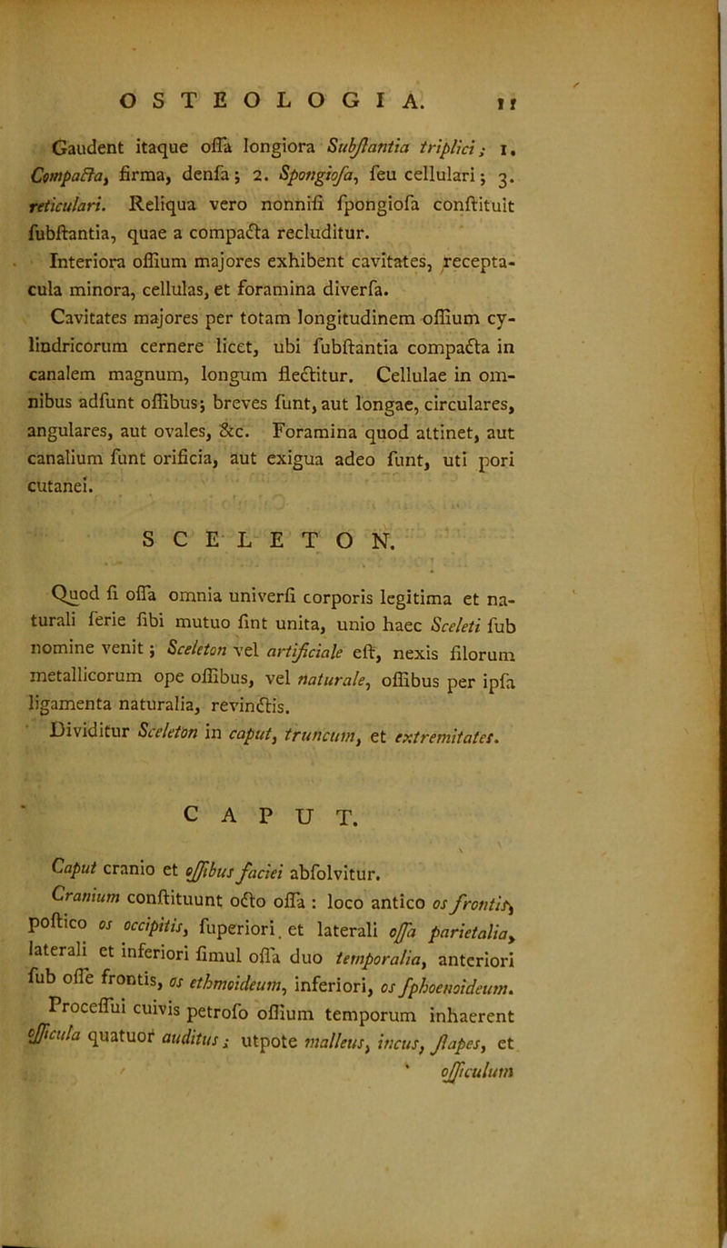 Gaudent itaque offa longiora Subjlantia triplici; i. Cwpaffa, firma, denfa; 2. Spoiigiofa, feu cellulari; 3. reticulari. Reliqua vero nonnifi fpongiofa conftituit fubftantia, quae a compadta recluditur. Interiora offium majores exhibent cavitates, recepta- cula minora, cellulas, et foramina diverfa. Cavitates majores per totam longitudinem offium cy- lindricorum cernere licet, ubi fubftantia compadla in canalem magnum, longum fledlitur. Cellulae in om- nibus adfunt offibusj breves funt, aut longae, circulares, angulares, aut ovales, &c. Foramina quod attinet, aut canalium funt orificia, aut exigua adeo funt, uti pori cutanei. SCELETON. Qu^od fi offa omnia univerfi corporis legitima et na- turali ferie fibi mutuo fint unita, unio haec Sceleti fub nomine venit; Sceleton vel artificiale eft, nexis filorum metallicorum ope offibus, vel naturale, offibus per ipfa ligamenta naturalia, revindtis. Dividitur Sceleton in caput, truncum, et extremitate!. CAPUT. \ Caput cranio et offbus faciei abfolvitur. Cranium conftituunt odio offa : loco antico os frontis\ poftico os occipitis, fuperiori, et laterali offa parietalia, laterali et inferiori fimul ofla duo temporalia, anteriori fub offe frontis, os ethmoideum, inferiori, os fphoenoideum. Proceffui cuivis petrofo oflium temporum inhaerent ojficula quatuor auditus; utpote malleus, incus, fapes, et * ojltculum