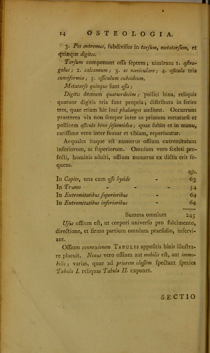 3. Pes extremus, fubdivifus in tarfum, metatarfum% et quinque digitos. Tarfum componunt offa feptem; nimirum 1. ajlra- galus; 2. calcaneum; 3. os naviculare; 4. ojficula tria cuneiformia; 5. offtculum cuboideum. JMetatarfo quinque funt offa ; Digitis demum quatuordecim; 'pollici bina, reliquis ' quatuor digitis tria funt propria; diftributa in feries tres, quae etiam hic loci phalanges audiunt. Occurrunt praeterea vix non femper inter os primum metatarfi et pollicem ojficula bina fefamoidea; quae fubin et in manu, rariflime vero inter femur et tibiam, reperiuntur. Aequales itaque eft numerus ofiium extremitatum inferiorum, ac fuperiorum. Omnium vero fceleti per- fecti, hominis adulti, ofiium numerus ex diCtis erit fe- quens. Offa. In Capite, una cum offe hyoide - 63 In Trunco - - 54 In Extremitatibus fuperioribus - 64 In Extremitatibus inferioribus - 64 Summa omnium XJfus ofiium eft, ut corpori univerfo pro fulcimento, directione, et firmo partium omnium praefidio, infervi- ant. Ofiium connexionem Tabulis appofitis binis illuftra- re placuit. Nexus vero ofiium aut mobilis eft, aut immo- bilis ; varias, quae ad priorem claffem fpeftant fpecies Tabula 1. reliquas Tabula II. exponet. SECTIO