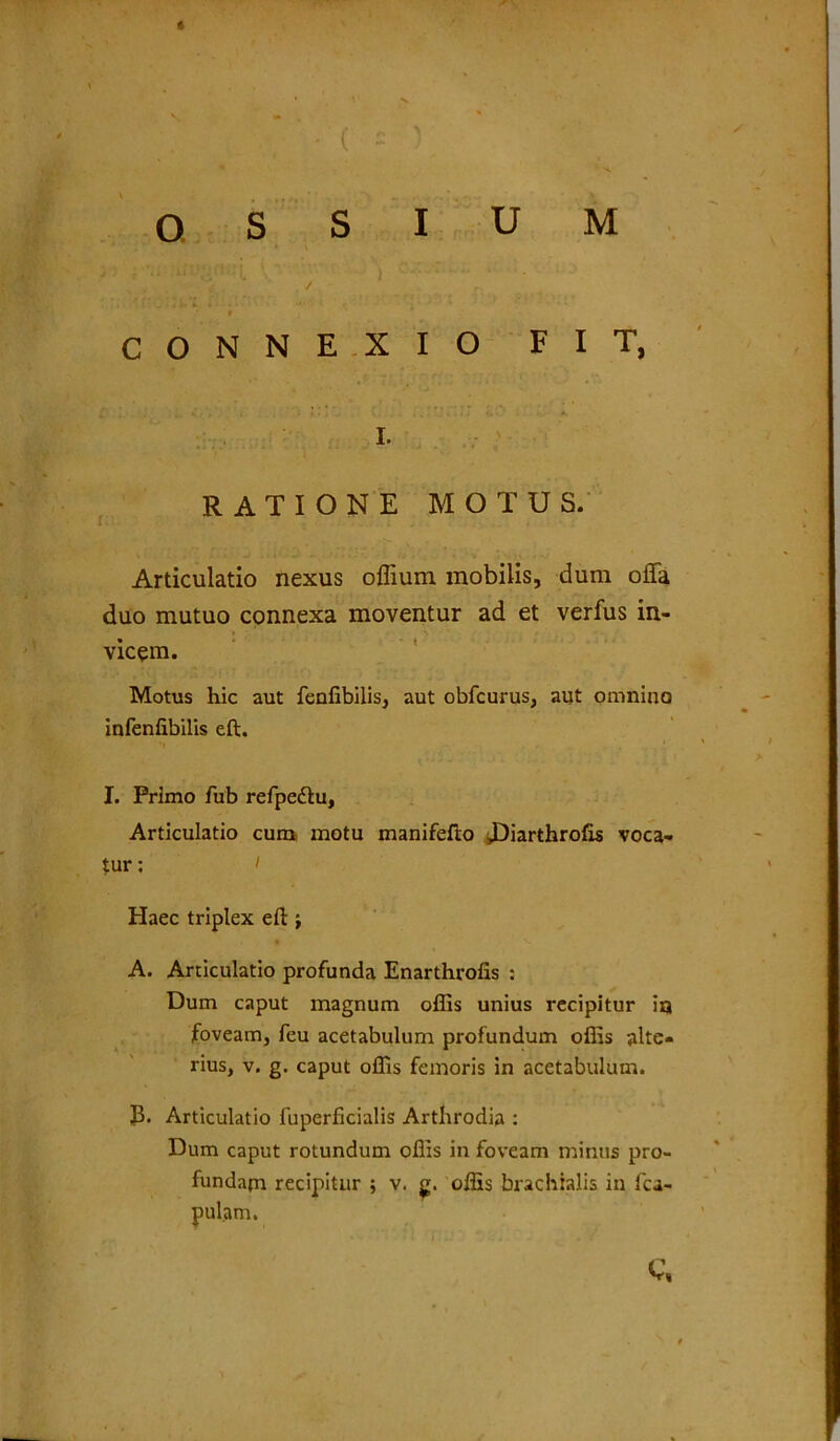 OSSIUM H . / n ' r CONNEXIO FIT, I. RATIONE MOTUS. Articulatio nexus offium mobilis, dum offa duo mutuo connexa moventur ad et verfus in- vicem. Motus hic aut fenfibiiis, aut obfcurus, aut omnino infenfibilis eft. I. Primo fub refpedtu, Articulatio cum motu manifefto JDiarthrofis voca- tur : i Haec triplex eft } A. Articulatio profunda Enarthrofis : Dum caput magnum offis unius recipitur ia foveam, feu acetabulum profundum offis alte- rius, v. g. caput offis femoris in acetabulum. J3. Articulatio luperficialis Arthrodia : Dum caput rotundum offis in foveam minus pro- fundam recipitur ; v. g. offis brachialis in lca- pulam. c,