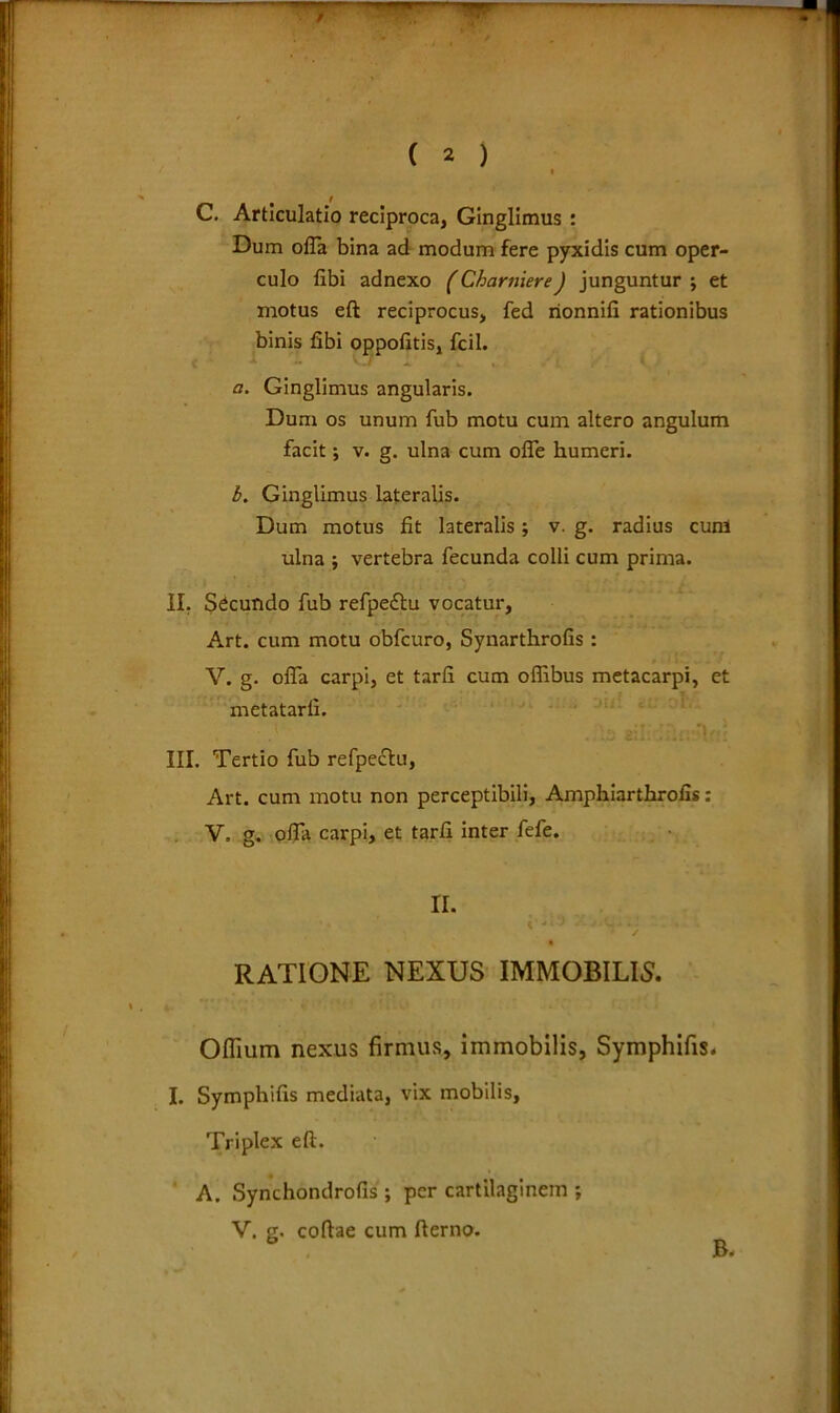# I C. Articulatio reciproca, Ginglimus : Dum olla bina ad modum fere pyxidis cum oper- culo libi adnexo (Charuiere) junguntur ; et motus eft reciprocus, fed rionnifi rationibus binis fibi oppofitis, fcil. a. Ginglimus angularis. Dum os unum fub motu cum altero angulum facit; v. g. ulna cum ofle humeri. b. Ginglimus lateralis. Dum motus fit lateralis; v. g. radius cum ulna ; vertebra fecunda colli cum prima. II. Secundo fub refpeftu vocatur, Art. cum motu obfcuro, Synarthrofis : V. g. offa carpi, et tarfi cum offibus metacarpi, et metatarfi. III. Tertio fub refpeclu, Art. cum motu non perceptibili, Amphiarthrofis: V. g. offa carpi, et tarfi inter fefe. II. ‘ ' ; ' ' v RATIONE NEXUS IMMOBILIS. Offium nexus firmus, immobilis, Symphifis. I. Symphifis mediata, vix mobilis. Triplex eft. A. Synchondrofis ; per cartilaginem ; V. g. coftae cum fterno.