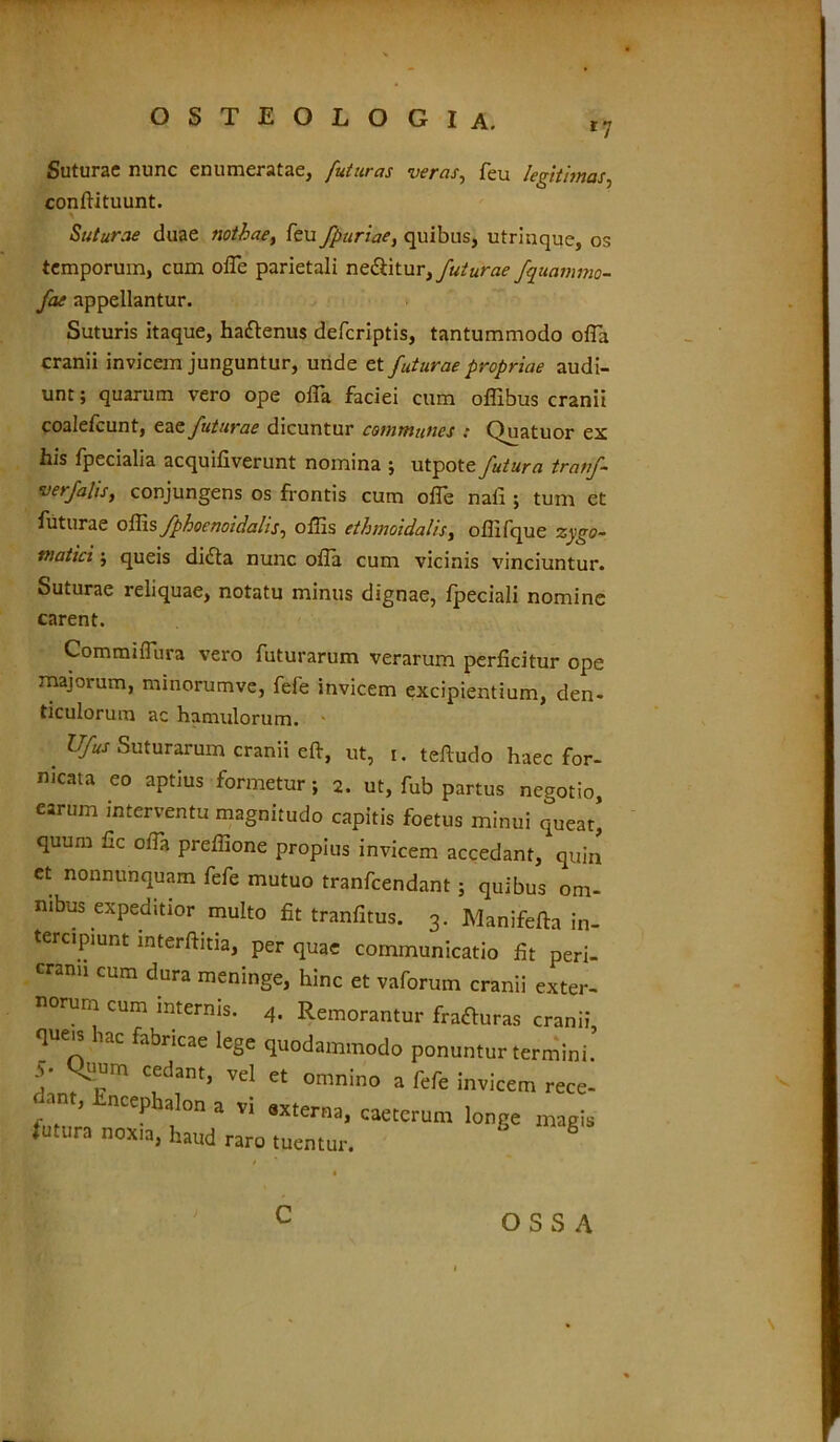 r7 Suturae nunc enumeratae, Juturas uer as^ leu legitimos ^ conftituunt. Suturae duae nothae, feu fpuriae, quibus, utrinque, os temporum, cum offe parietali nebitur, futurae fquammo- fae appellantur. Suturis itaque, hafrenus defcriptis, tantummodo ofTa cranii invicem junguntur, unde et futurae propriae audi- unt ; quarum vero ope offa faciei cum offibus cranii coalefcunt, eae futurae dicuntur communes : Q_uatuor ex his fpecialia acquifiverunt nomina ; utpote futura tratf- verfalis, conjungens os frontis cum offe nafi ; tum et futurae offis fphoenoidalis, offis ethmoidalis, offifque zygo- matici ; queis di£ta nunc ofia cum vicinis vinciuntur. Suturae reliquae, notatu minus dignae, fpeciali nomine carent. Commiflura vero futurarum verarum perficitur ope majorum, minorumve, fele invicem excipientium, den- ticulorum ac hamulorum. Ufus Suturarum cranii eft, ut, i. tefiudo haec for- nicata eo aptius formetur; 2. ut, fub partus negotio, earum interventu magnitudo capitis foetus minui queat, quum fic offa preffione propius invicem accedant, quin ct nonnunquam fefe mutuo tranfcendant; quibus om- nibus expeditior multo fit tranfitus. 3. Manifefta in- tercipiunt interftitia, per quae communicatio fit peri- cranii cum dura meninge, hinc et vaforum cranii exter- norum cum internis. 4. Remorantur fragras cranii queis hac fabricae lege quodammodo ponuntur termini’ S: Cfdant’ vel et omnino a fefe invicem rece- arn, Encephalon a vi externa, caeterum longe magis futura nox,a, haud raro tuentur. 8 OSSA