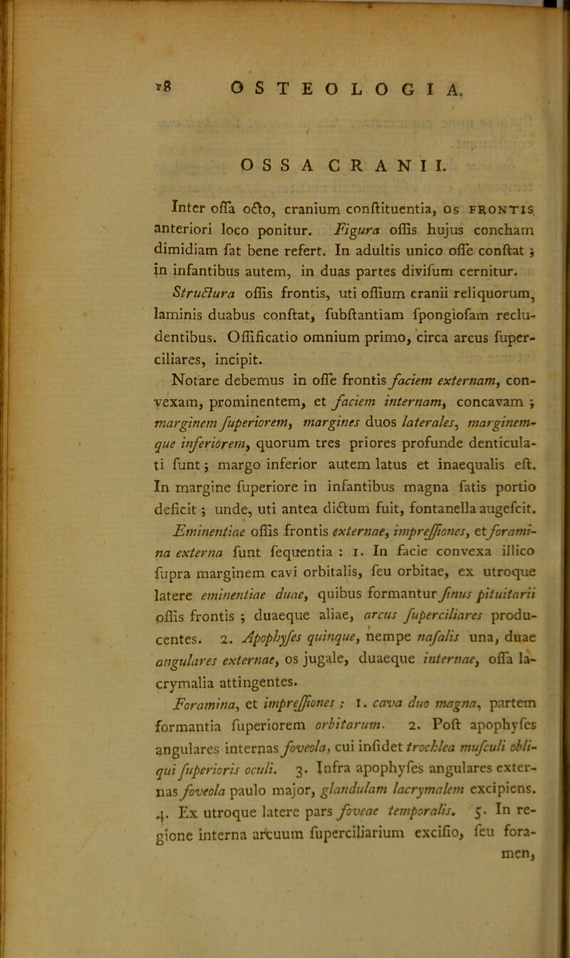 OSSA CRANII. Inter offa ofto, cranium conftituentia, os frontis anteriori loco ponitur. Figura offis hujus concham dimidiam fat bene refert. In adultis unico offe conftat; in infantibus autem, in duas partes divifum cernitur. Strufiura offis frontis, uti offium cranii reliquorum, laminis duabus conftat, fubftantiam fpongiofam reclu- dentibus. Offificatio omnium primo, circa arcus fuper- ciliares, incipit. Notare debemus in offe frontis faciem externam, con- vexam, prominentem, et faciem internam, concavam ; marginem fuperiorem, margines duos laterales, marginem- que inferiorem, quorum tres priores profunde denticula- ti funt; margo inferior autem latus et inaequalis eft. In margine fuperiore in infantibus magna fatis portio deficit unde, uti antea didlum fuit, fontanella augefcit. Eminentiae offis frontis externae, impreffiones, etforami- na externa funt fequentia : i. In facie convexa illico fupra marginem cavi orbitalis, feu orbitae, ex utroque latere eminentiae duae, quibus formantur ftnus pituitarii offis frontis ; duaeque aliae, arcus fuperciliarcs produ- centes. 2. Apophyfes quinque, nempe nafalis una, duae angulares externae, os jugale, duaeque internae, offa la- crymalia attingentes. Foramina, et impreffiones ; i. cava duo magna, partem formantia fuperiorem orbitarum. 2. Poft apophyfes angulares internas foveola, cui infidet trochlea mufculi obli- qui fuperioris oculi. 3. Infra apophyfes angulares exter- nas foveola paulo major, glandulam lacrymalem excipiens. 4. Ex utroque latere pars foveae temporalis. 5. In re- gione interna arcuum fuperciliarium excifio, feu fora- men,