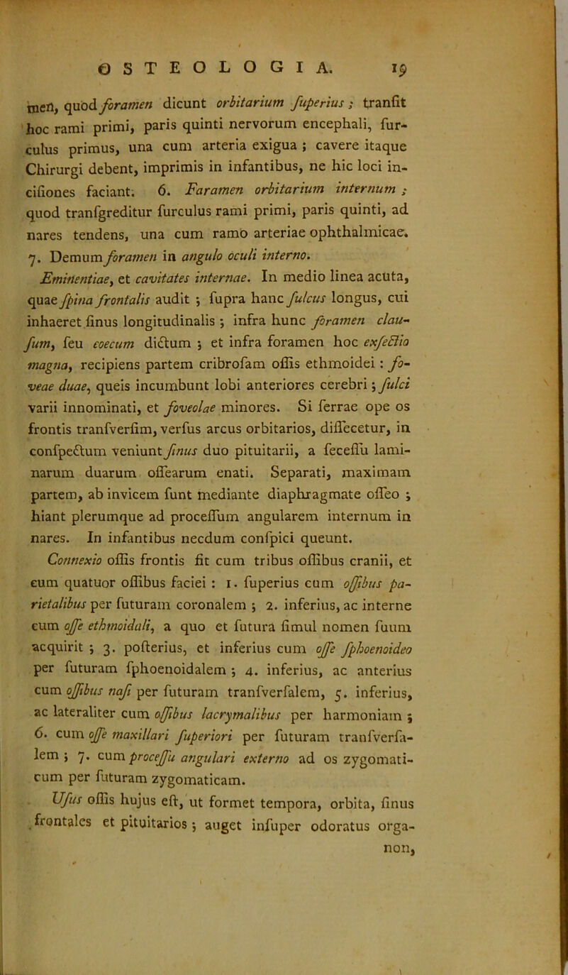 meri, quod foramen dicunt orbitarium fuperius ; tranfit hoc rami primi, paris quinti nervorum encephali, fur- culus primus, una cum arteria exigua ; cavere itaque Chirurgi debent, imprimis in infantibus, ne hic loci in- cifiones faciant. 6. Faramen orbitarium internum ; quod tranfgreditur furculus rami primi, paris quinti, ad nares tendens, una cum ramo arteriae ophthalmicae. 7. Demum foramen in angulo oculi interno. Eminentiae, et cavitates internae. In medio linea acuta, quae fpina frontalis audit •, fupra hanc fulcus longus, cui inhaeret finus longitudinalis ; infra hunc foramen clau- fum, feu eoecum diftum ; et infra foramen hoc exfettia magsia, recipiens partem cribrofam offis ethmoidei: fo- veae duae, queis incumbunt lobi anteriores cerebri; fulci varii innominati, et foveolae minores. Si ferrae ope os frontis tranfverfim, verfus arcus orbitarios, diifecetur, in confpettum veniunt finus duo pituitarii, a feceffii lami- narum duarum olTearum enati. Separati, maximam partem, ab invicem funt mediante diaphragmate ofleo ; hiant plerumque ad proceffiim angularem internum in nares. In infantibus necdum confpici queunt. Connexio offis frontis fit cum tribus offibus cranii, et eum quatuor offibus faciei : 1. fuperius cum offibus pa- rietalibus per futuram coronalem ; 2. inferius, ac interne eum offe ethmoidali, a quo et futura fimul nomen fuum acquirit ; 3. pofterius, et inferius cum offe fphoenoideo per futuram fphoenoidalem •, 4. inferius, ac anterius cum ofibus naft per futuram tranfverfalem, 5. inferius, ac lateraliter cum offibus lacrimalibus per harmoniam ; 6. cum offe maxillari fuperiori per futuram tranfverfa- lem } 7. cum procejfu angulari externo ad os zygomati- cum per futuram zygomaticam. Ufis offis hujus eft, ut formet tempora, orbita, finus frontales et pituitarios; auget infuper odoratus orga- non,