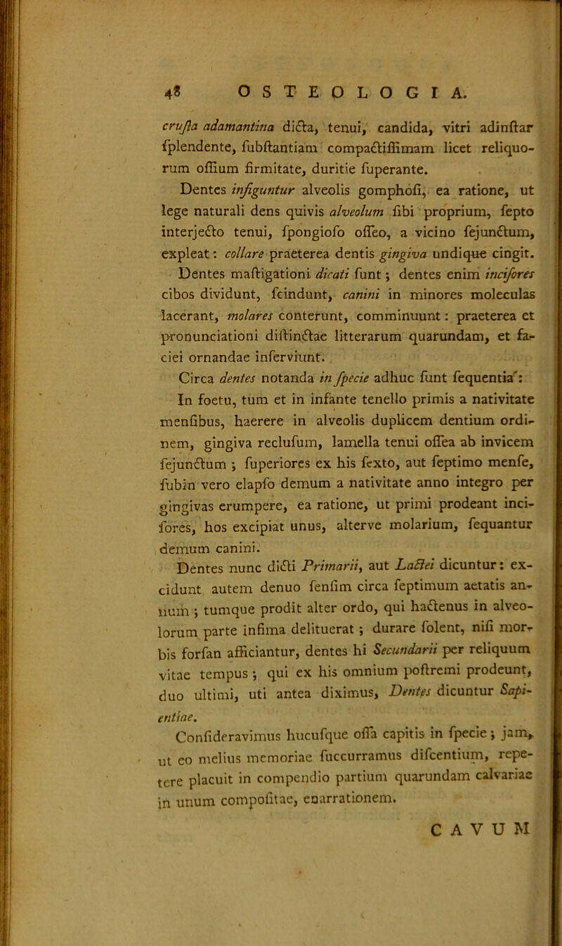 crujla adamantina dicta, tenui, candida, vitri adinftar fplendente, fubftantiam compactiffimam licet reliquo- rum offium firmitate, duritie fuperante. Dentes infiguntur alveolis gomphofi, ea ratione, ut lege naturali dens quivis alveolum fibi proprium, fepto interjefto tenui, fpongiofo ofleo, a vicino fejunttum, expleat: collare praeterea dentis gingiva undique cingit. Dentes maftigationi dicati funt; dentes enim incifores cibos dividunt, fcindunt, canini in minores moleculas lacerant, molares conterunt, comminuunt: praeterea et pronunciationi diitin£tae litterarum quarundam, et fa- ciei ornandae inferviunt. Circa dentes notanda in fpecie adhuc funt fequentia': In foetu, tum et in infante tenello primis a nativitate menfibus, haerere in alveolis duplicem dentium ordi- nem, gingiva reclufum, lamella tenui ofiea ab invicem fejunftum \ fuperiores ex his fcxto, aut feptimo menfe, fubin vero elapfo demum a nativitate anno integro per gingivas erumpere, ea ratione, ut primi prodeant inci- fores, hos excipiat unus, alterve molarium, fequantur demum canini. Dentes nunc clitSli Primarii, aut LaElei dicuntur: ex- cidunt autem denuo fenfim circa feptimum aetatis an- num •, tumque prodit alter ordo, qui hattenus in alveo- lorum parte infima delituerat *, durare folent, nifi mor- bis forfan afficiantur, dentes hi Secundarii per reliquum vitae tempus ; qui ex his omnium poflreini prodeunt, duo ultimi, uti antea diximus. Dentes dicuntur Sapi- entiae. Confideravimus hucufque offa capitis in fpecie; jam, j ut eo melius memoriae fuccurramus difcentium, repe- tere placuit in compendio partium quarundam calvariae in unum compotitae, enarrationem. CAVUM