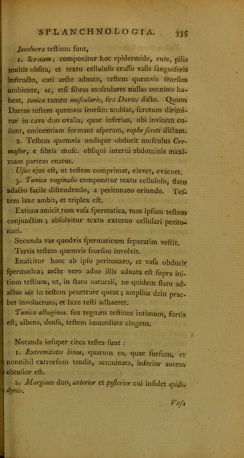 SPLANCHNOLOGIA, 335 Involucra teftium funt, 1. Scrotum; componitur hoc epidermide, cute, pilis inultis obfita, et textu cellulofo crafio vafis fanguiferis inftrutto, cuti artte adnato, teftem quemvis feorfim ambiente, ac, etfi fibras mufculares nullas omnino ha- beat, tunica tamen mu/cularis, feu Dartos didto. Quum Dartos teftem quemvis feorfim ambiat, fcrotum dirimi- tur in cava duo ovalia, quae inferius, ubi invicem co- eunt, eminentiam formant afperam, raphefcroti didlam. 2. Teftem quemvis undique obducit mufculus Cre- majler, e fibris mufc. obliqui interni abdominis maxi- mam partem enatus. Ufus ejus eft, ut teftem comprimat, elevet, evacuet. 3. Tunica vaginalis componitur textu cellulofo, flatu ada«fto facile diftendendo, a peritonaeo oriundo. Tef- tem laxe ambit, et triplex eft. Extima amicit^tum vafa fpermatica, tum ipfum teftem conjundtim ; abfolvitur textu externo cellulari perito- naei. ' Secunda vas quodvis fpermaticum feparatim veftit. Tertia teftem quemvis feorfim involvit. Enalcitur haec ab ipfo peritonaeo, et vafa obducit fpermatica; ar<fte vero adeo illis adnata eft fupra ini- tium teftium, ut, in ftatu naturali, ne quidem flatu ad- attus aer in teftem penetrare queat; amplius dein prae- bet involucrum, et laxe tefti adhaeret. Tunica albuginea, feu tegmen teftium intimum, fortis eft, albens, denfa, teftem immediate cingens. Notanda infuper circa teftes funt : 1. Extremitates Unae, quarum ea, quae furfum, er nonnihil extrorfum tendit, acuminata, inferior autem obtufior eft. 2. Margines duo, anterior et pojlerior cui inficiet epidi- dymis. ' Vafa