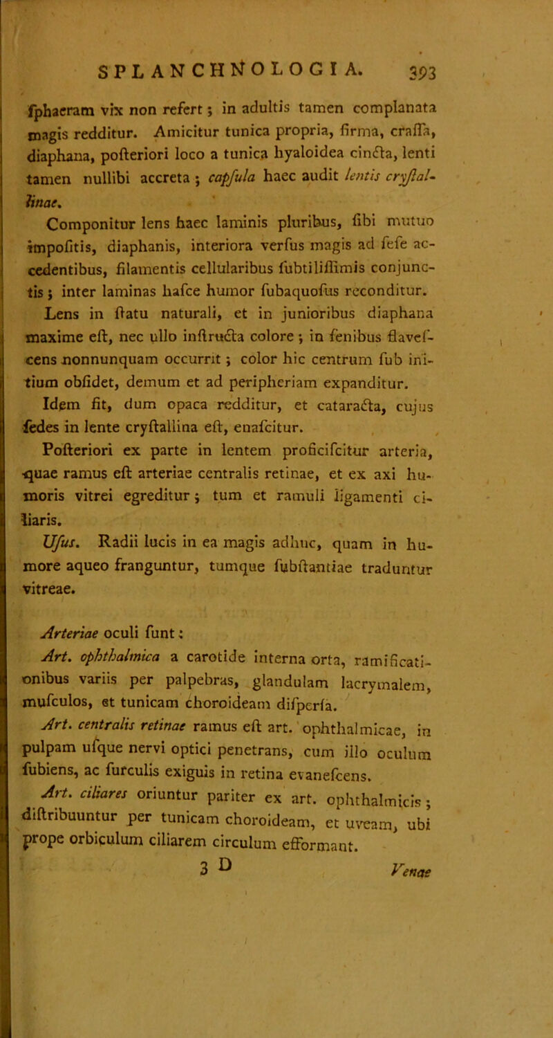 fphaeram vix non refert; in adultis tamen complanata jnagis redditur. Amicitur tunica propria, firma, crafia, diaphana, pofteriori loco a tunica hyaloidea cinfta, lenti tamen nullibi accreta ; capfula haec audit lentis crv/lal- linat. Componitur lens haec laminis pluribus, libi mutuo impolitis, diaphanis, interiora verfus magis ad fefe ac- cedentibus, filamentis cellularibus fubtiliffimis conjunc- tis j inter laminas hafce humor fubaquofus reconditur. Lens in flatu naturali, et in junioribus diaphana maxime eft, nec ullo inftracta colore ; in lenibus flavefi- cens nonnunquam occurrit; color hic centrum fub ini- tium oblidet, demum et ad peripheriam expanditur. Idem fit, dum opaca redditur, et cataradla, cujus fedes in lente cryftallina eft, enafeitur. Pofteriori ex parte in lentem proficifcitur arteria, ■quae ramus eft arteriae centralis retinae, et ex axi hu- moris vitrei egreditur; tum et ramuli ligamenti ci- liaris. JJ/us. Radii lucis in ea magis adhuc, quam in hu- more aqueo franguntur, tumque fubftantiae traduntur vitreae. ,[ ' Arteriae oculi funt; Art. ophthalmica a carotide interna orta, ramificati- onibus variis per palpebras, glandulam lacrymalem, mufculos, et tunicam choroideam difperla. Art. centralis retinae ramus eft art. ophthalmicae, in pulpam ufque nervi optici penetrans, cum illo oculum fubiens, ac furculis exiguis in retina evanelcens. Art. ciliares oriuntur pariter ex art. ophthalmicis ; diftribuuntur per tunicam choroideam, et uveam, ubi prope orbiculum ciliarem circulum efformant. 3 ^ Venae ' I