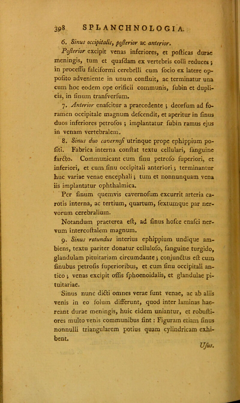 6. Sinus occipitalis, ptrflerior ac anterior. Pojlerior excipit venas inferiores, et pofticas durae meningis, tum et quafdam ex vertebris colli reduces ; in proceffu falciformi cerebelli cum focio ex latere op- pofito adveniente in unum confluit, ac terminatur una cum hoc eodem ope orificii communis, fubin et dupli- cis, in linum tranfverfum. 7. Anterior enafcitur a praecedente ; deorfum ad fo- ramen occipitale magnum defcendit, et aperitur in finus duos inferiores petrofos ; implantatur fubin ramus ejus in venam vertebralem. 8. Sinus duo cavernofi utrinque prope ephippium po- liti. Fabrica interna conflat textu cellulari, fanguine fardlo. Communicant cum finu petrofo fuperiori, et inferiori, et cum finu occipitali anteriori; terminantur huc variae venae encephali ; tum et nonnunquam vena iis implantatur ophthalmica. Per linum quemvis cavernofum excurrit arteria ca- rotis interna, ac tertium, quartum, fextumque par ner- vorum cerebralium. Notandum praeterea eft, ad finus hofce enafci ner- vum intercoftalem magnum. 9. Sinus rotundus interius ephippium undique am- biens, textu pariter donatur cellulofo, fanguine turgido, glandulam pituitariam circumdante; conjundtus eft cum finubus petrofis fuperioribus, et cum finu occipitali an- tico ; venas excipit offis fphoenoidalis, et glandulae pi- tuitariae. Sinus nunc di<fti omnes verae funt venae, ac ab aliis venis in eo lolum differunt, quod inter laminas hae- reant durae meningis, huic eidem uniantur, et robufti- ores multo venis communibus fint: Figuram etiam finus nonnulli triangularem potius quam cylindricam exhi- bent. U/us.