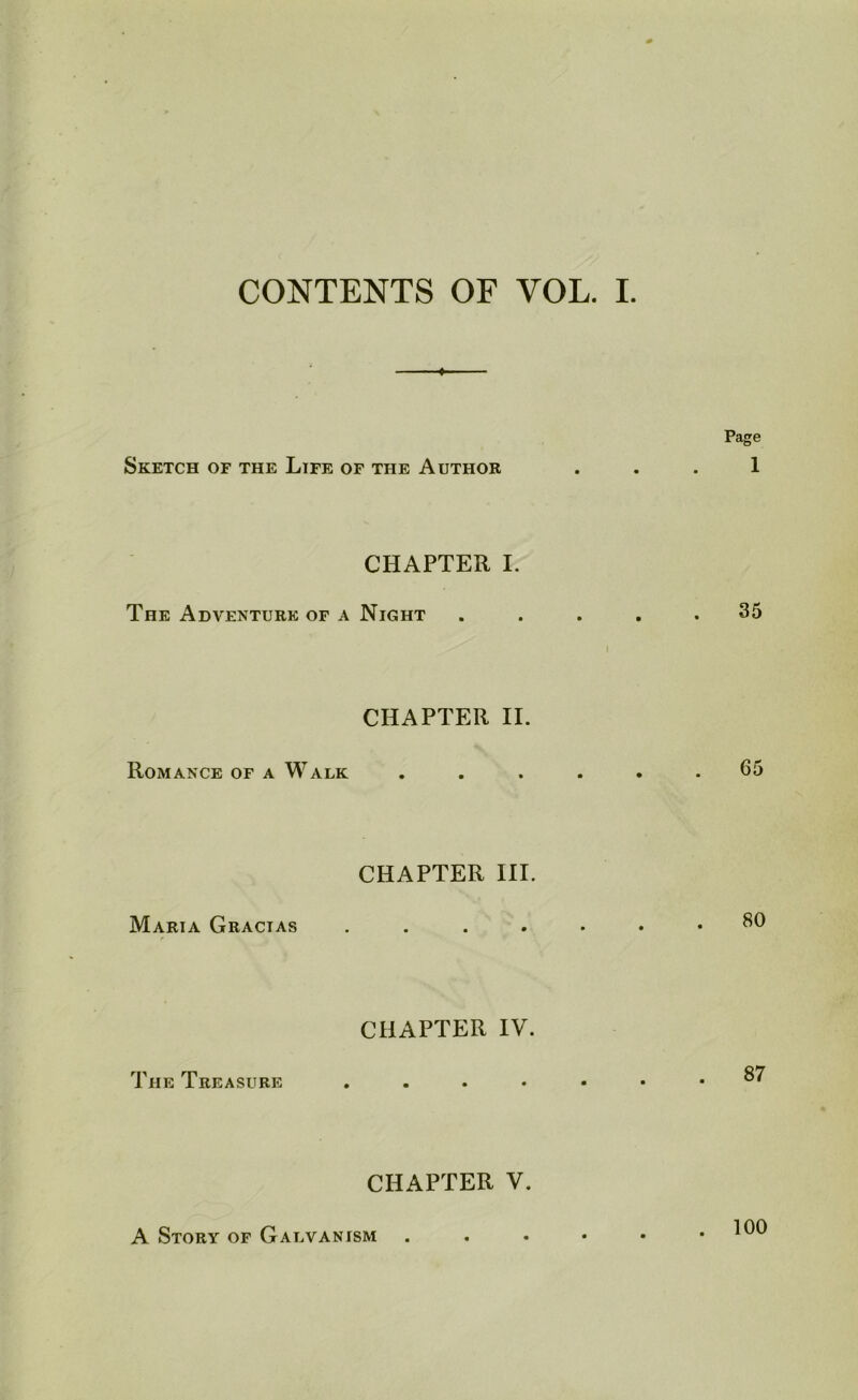 CONTENTS OF VOL. I. Page Sketch of the Life of the Author ... 1 CHAPTER I. The Adventure of a Night ..... 35 I CHAPTER II. Romance of a Walk ...... 65 CHAPTER III. Maria Gractas ......* 30 CHAPTER IV. The Treasure ....«•• 37 CHAPTER V. A Story of Galvanism . . • • • .100