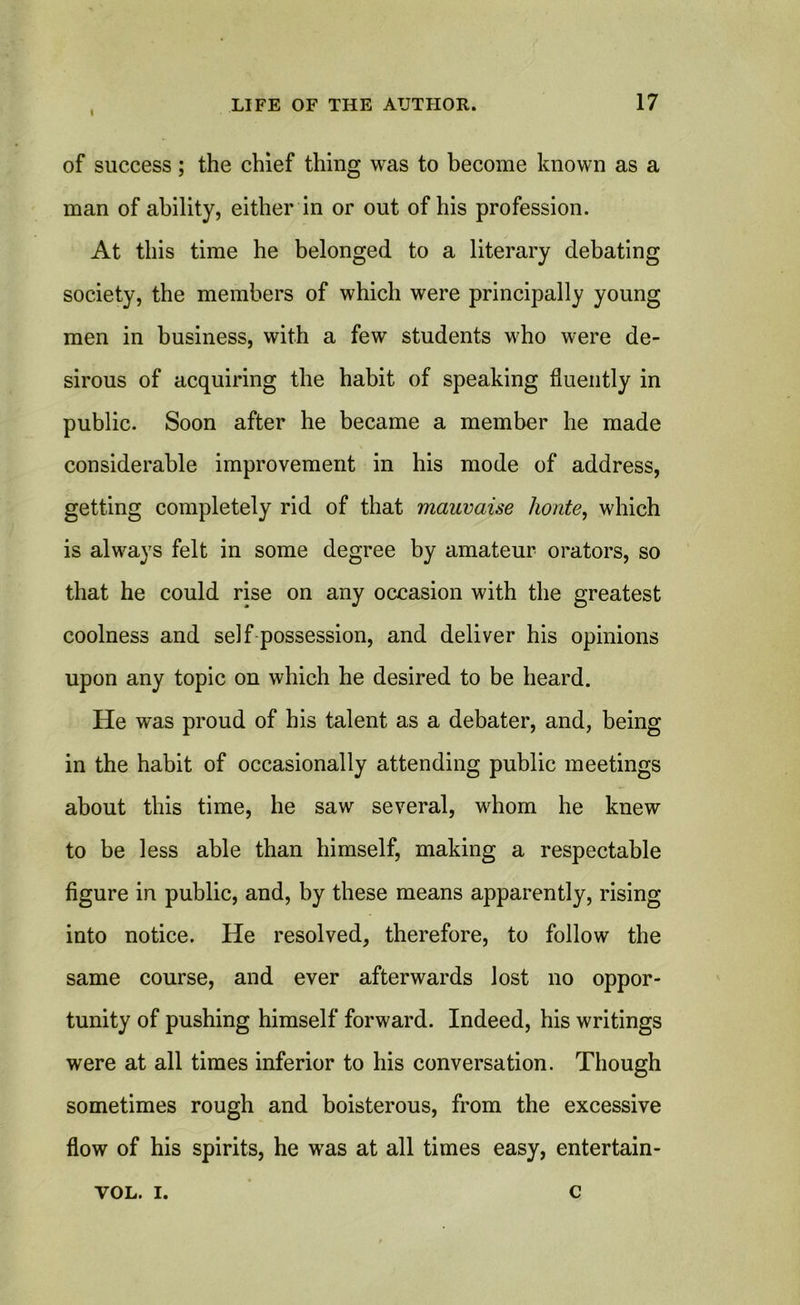 of success; the chief thing was to become known as a man of ability, either in or out of his profession. At this time he belonged to a literary debating society, the members of which were principally young men in business, with a few students who were de- sirous of acquiring the habit of speaking fluently in public. Soon after he became a member he made considerable improvement in his mode of address, getting completely rid of that mauvaise honte, which is always felt in some degree by amateur orators, so that he could rise on any occasion with the greatest coolness and self possession, and deliver his opinions upon any topic on which he desired to be heard. He was proud of his talent as a debater, and, being in the habit of occasionally attending public meetings about this time, he saw several, whom he knew to be less able than himself, making a respectable figure in public, and, by these means apparently, rising into notice. He resolved, therefore, to follow the same course, and ever afterwards lost no oppor- tunity of pushing himself forward. Indeed, his writings were at all times inferior to his conversation. Though sometimes rough and boisterous, from the excessive flow of his spirits, he was at all times easy, entertain- VOL. I. c