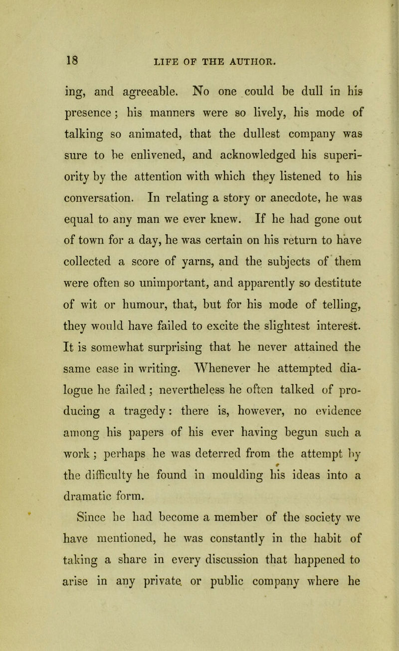 ing, and agreeable. No one could be dull in his presence; his manners were so lively, his mode of talking so animated, that the dullest company was sure to be enlivened, and acknowledged his superi- ority by the attention with which they listened to his conversation. In relating a story or anecdote, he was equal to any man we ever knew. If he had gone out of town for a day, he was certain on his return to have collected a score of yarns, and the subjects of them were often so unimportant, and apparently so destitute of wit or humour, that, but for his mode of telling, they would have failed to excite the slightest interest. It is somewhat surprising that he never attained the same ease in writing. Whenever he attempted dia- logue he failed ; nevertheless he often talked of pro- ducing a tragedy: there is, however, no evidence among his papers of his ever having begun such a work ; perhaps he was deterred from the attempt by the difficulty he found in moulding his ideas into a dramatic form. Since he had become a member of the society we have mentioned, he was constantly in the habit of taking a share in every discussion that happened to arise in any private, or public company where he