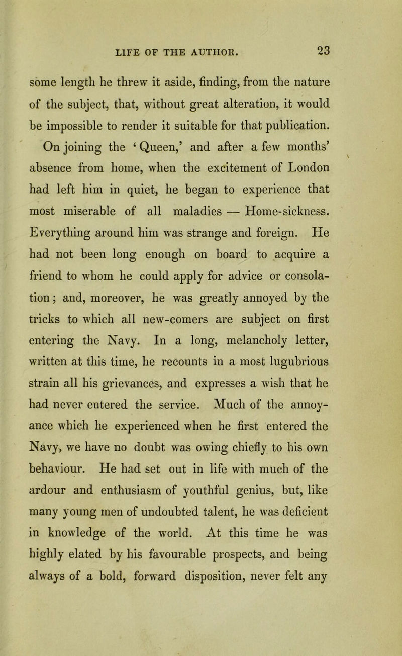 some length he threw it aside, finding, from the nature of the subject, that, without great alteration, it would be impossible to render it suitable for that publication. On joining the 4 Queen,’ and after a few months’ absence from home, when the excitement of London had left him in quiet, he began to experience that most miserable of all maladies — Home-sickness. Everything around him was strange and foreign. He had not been long enough on board to acquire a friend to whom he could apply for advice or consola- tion ; and, moreover, he was greatly annoyed by the tricks to which all new-comers are subject on first entering the Navy. In a long, melancholy letter, written at this time, he recounts in a most lugubrious strain all his grievances, and expresses a wish that he had never entered the service. Much of the annoy- ance which he experienced when he first entered the Navy, we have no doubt was owing chiefly to his own behaviour. He had set out in life with much of the ardour and enthusiasm of youthful genius, but, like many young men of undoubted talent, he was deficient in knowledge of the world. At this time he was highly elated by his favourable prospects, and being always of a bold, forward disposition, never felt any